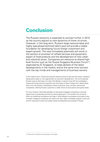 22
Conclusion
In the medium term, Russia will maintain diverse economic ties with the world, instead of
being overly reliant on one regional bloc for economic development. The much-reported
Russian pivot to Asia does not mean that Western investors have left the marketplace.
Russia and its key economic partners are more likely to have a longer term relationships.
Over time, the Russian marketplace is likely to become more, not less, diverse and
competitive, offering Russian customers a wider choice of price points and quality levels.
For now, Russia’s intensified spotlight on Asia gives Singapore companies a concrete
opportunity to proactively promote its value propositions. This window will not last as
other non-traditional competitors will step in while Western businesses continued to stay
invested. Singapore companies will need to act fast, adopt a strategic long-term view and
commit resources to learn the subtle market complexities and succeed in Russia.
The Russian economy is expected to contract further in 2015
as the country adjusts to new dynamics of lower oil prices.
However, in the long term, Russia’s large resource base and
highly specialised technical talent pool will provide a stable
foundation for developing future foreign investment and
export growth. The new immediate potentials will come in
the sectors of provision of oilfield services and equipment,
export of food products and the development of new urban
and industrial zones. Companies are welcome to attend high-
level forums such as the Russia Singapore Business Forum19
,
organised by IE Singapore, to keep abreast of the latest
developments in the market, and at the same time connect
with the top minds and managements of business owners.
19	 Please refer to https://www.rsbf.org.sg/ for more details
 