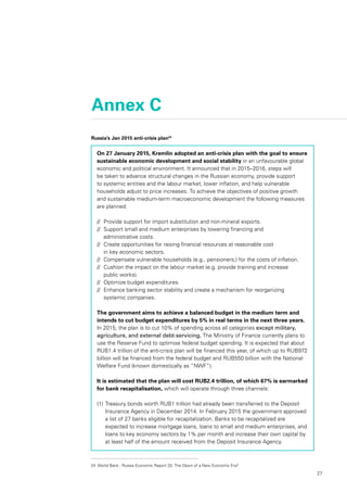 27
Annex C
Russia’s Jan 2015 anti-crisis plan24
On 27 January 2015, Kremlin adopted an anti-crisis plan with the goal to ensure
sustainable economic development and social stability in an unfavourable global
economic and political environment. It announced that in 2015–2016, steps will
be taken to advance structural changes in the Russian economy, provide support
to systemic entities and the labour market, lower inflation, and help vulnerable
households adjust to price increases. To achieve the objectives of positive growth
and sustainable medium-term macroeconomic development the following measures
are planned:
//	 Provide support for import substitution and non-mineral exports.
//	 Support small and medium enterprises by lowering financing and
	 administrative costs.
//	 Create opportunities for raising financial resources at reasonable cost
	 in key economic sectors.
//	 Compensate vulnerable households (e.g., pensioners,) for the costs of inflation.
//	 Cushion the impact on the labour market (e.g. provide training and increase
	 public works).
//	 Optimize budget expenditures.
//	 Enhance banking sector stability and create a mechanism for reorganizing
	 systemic companies.
The government aims to achieve a balanced budget in the medium term and
intends to cut budget expenditures by 5% in real terms in the next three years.
In 2015, the plan is to cut 10% of spending across all categories except military,
agriculture, and external debt-servicing. The Ministry of Finance currently plans to
use the Reserve Fund to optimise federal budget spending. It is expected that about
RUB1.4 trillion of the anti-crisis plan will be financed this year, of which up to RUB972
billion will be financed from the federal budget and RUB550 billion with the National
Welfare Fund (known domestically as “NWF”).
It is estimated that the plan will cost RUB2.4 trillion, of which 67% is earmarked
for bank recapitalisation, which will operate through three channels:
(1)		Treasury bonds worth RUB1 trillion had already been transferred to the Deposit
Insurance Agency in December 2014. In February 2015 the government approved
a list of 27 banks eligible for recapitalization. Banks to be recapitalized are
expected to increase mortgage loans, loans to small and medium enterprises, and
loans to key economy sectors by 1% per month and increase their own capital by
at least half of the amount received from the Deposit Insurance Agency.
24	 World Bank - Russia Economic Report 33: The Dawn of a New Economic Era?
 