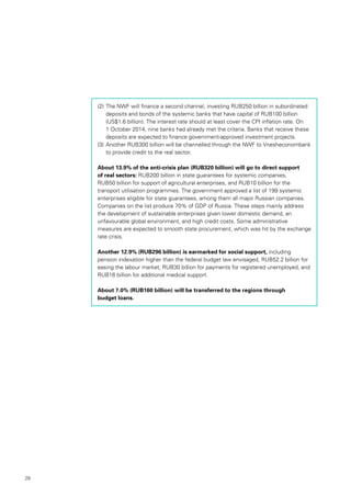28
(2)		The NWF will finance a second channel, investing RUB250 billion in subordinated
deposits and bonds of the systemic banks that have capital of RUB100 billion
(US$1.6 billion). The interest rate should at least cover the CPI inflation rate. On
1 October 2014, nine banks had already met the criteria. Banks that receive these
deposits are expected to finance government-approved investment projects.
(3)		Another RUB300 billion will be channelled through the NWF to Vnesheconombank
to provide credit to the real sector.
About 13.9% of the anti-crisis plan (RUB320 billion) will go to direct support
of real sectors: RUB200 billion in state guarantees for systemic companies,
RUB50 billion for support of agricultural enterprises, and RUB10 billion for the
transport utilisation programmes. The government approved a list of 199 systemic
enterprises eligible for state guarantees, among them all major Russian companies.
Companies on the list produce 70% of GDP of Russia. These steps mainly address
the development of sustainable enterprises given lower domestic demand, an
unfavourable global environment, and high credit costs. Some administrative
measures are expected to smooth state procurement, which was hit by the exchange
rate crisis.
Another 12.9% (RUB296 billion) is earmarked for social support, including
pension indexation higher than the federal budget law envisaged, RUB52.2 billion for
easing the labour market, RUB30 billion for payments for registered unemployed, and
RUB16 billion for additional medical support.
About 7.0% (RUB160 billion) will be transferred to the regions through
budget loans.
 