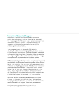 International Enterprise Singapore
International Enterprise (IE) Singapore is the government
agency driving Singapore’s external economy. We spearhead
the overseas growth of Singapore-based companies and promote
international trade. Our vision is a thriving business hub in
Singapore with Globally Competitive Companies (GCCs)
and leading international traders.
Trade has always been the backbone of Singapore’s
economy. In addition to promoting export of goods and services,
IE Singapore also attracts global commodities traders to establish
their global or Asian home base in Singapore. Today, Singapore is
a thriving trading hub with a complete ecosystem for the energy,
agri-commodities and metals & minerals trading clusters.
GCCs are a critical growth engine for the next phase of Singapore’s
development. GCCs compete on the global stage against the very
best in their industries. They contribute to Singapore’s economic
resilience, develop Singaporeans into global business leaders and
strengthen the Singapore brand. Through our Global Company
Partnership, we work with Singapore-based companies in their
various stages of growth towards being globally competitive.
We customise total solutions in capability building, market access
and financing for these companies as they internationalise.
Our global network of overseas centres in over 35 locations
provides the necessary connections in many developed and
emerging markets. In Americas, we are present in four locations
namely São Paulo, Los Angeles, Mexico City and New York.
Visit www.iesingapore.com for more information.
 