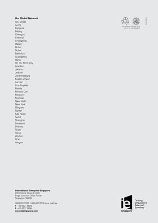 V1/Oct2015
This brochure is printed using
soy ink on recycled paper.
International Enterprise Singapore
230 Victoria Street #10-00
Bugis Junction Office Tower
Singapore 188024
1800-IESPORE (1800-4377673) local toll-free
T	 +65 6337 6628
F	 +65 6337 6898
www.iesingapore.com
Our Global Network
Abu Dhabi
Accra
Bangkok
Beijing
Chengdu
Chennai
Chongqing
Dalian
Doha
Dubai
Frankfurt
Guangzhou
Hanoi
Ho Chi Minh City
Istanbul
Jakarta
Jeddah
Johannesburg
Kuala Lumpur
London
Los Angeles
Manila
Mexico City
Moscow
Mumbai
New Delhi
New York
Qingdao
Riyadh
São Paulo
Seoul
Shanghai
Surabaya
Sydney
Taipei
Tokyo
Wuhan
Xi’an
Yangon
 
