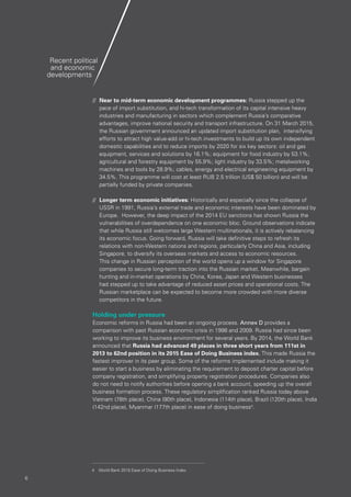 66
//	 Near to mid-term economic development programmes: Russia stepped up the
pace of import substitution, and hi-tech transformation of its capital intensive heavy
industries and manufacturing in sectors which complement Russia’s comparative
advantages, improve national security and transport infrastructure. On 31 March 2015,
the Russian government announced an updated import substitution plan, intensifying
efforts to attract high value-add or hi-tech investments to build up its own independent
domestic capabilities and to reduce imports by 2020 for six key sectors: oil and gas
equipment, services and solutions by 16.1%; equipment for food industry by 53.1%;
agricultural and forestry equipment by 55.9%; light industry by 33.5%; metalworking
machines and tools by 28.9%; cables, energy and electrical engineering equipment by
34.5%. This programme will cost at least RUB 2.5 trillion (US$ 50 billion) and will be
partially funded by private companies.
//	 Longer term economic initiatives: Historically and especially since the collapse of
USSR in 1991, Russia’s external trade and economic interests have been dominated by
Europe. However, the deep impact of the 2014 EU sanctions has shown Russia the
vulnerabilities of overdependence on one economic bloc. Ground observations indicate
that while Russia still welcomes large Western multinationals, it is actively rebalancing
its economic focus. Going forward, Russia will take definitive steps to refresh its
relations with non-Western nations and regions, particularly China and Asia, including
Singapore, to diversify its overseas markets and access to economic resources.
This change in Russian perception of the world opens up a window for Singapore
companies to secure long-term traction into the Russian market. Meanwhile, bargain
hunting and in-market operations by China, Korea, Japan and Western businesses
had stepped up to take advantage of reduced asset prices and operational costs. The
Russian marketplace can be expected to become more crowded with more diverse
competitors in the future.
Holding under pressure
Economic reforms in Russia had been an ongoing process. Annex D provides a
comparison with past Russian economic crisis in 1998 and 2009. Russia had since been
working to improve its business environment for several years. By 2014, the World Bank
announced that Russia had advanced 49 places in three short years from 111st in
2013 to 62nd position in its 2015 Ease of Doing Business index. This made Russia the
fastest improver in its peer group. Some of the reforms implemented include making it
easier to start a business by eliminating the requirement to deposit charter capital before
company registration, and simplifying property registration procedures. Companies also
do not need to notify authorities before opening a bank account, speeding up the overall
business formation process. These regulatory simplification ranked Russia today above
Vietnam (78th place), China (90th place), Indonesia (114th place), Brazil (120th place), India
(142nd place), Myanmar (177th place) in ease of doing business4
.
Recent political
and economic
developments
4	 World Bank 2015 Ease of Doing Business Index
 