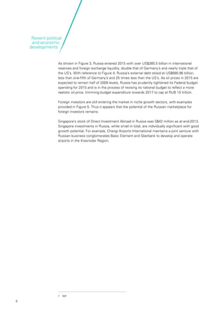 8
As shown in Figure 3, Russia entered 2015 with over US$385.5 billion in international
reserves and foreign exchange liquidity, double that of Germany’s and nearly triple that of
the US’s. With reference to Figure 4, Russia’s external debt stood at US$680.86 billion,
less than one-fifth of Germany’s and 25 times less than the US’s. As oil prices in 2015 are
expected to remain half of 2009 levels, Russia has prudently tightened its Federal budget
spending for 2015 and is in the process of revising its national budget to reflect a more
realistic oil price, trimming budget expenditure towards 2017 to cap at RUB 15 trillion.
Foreign investors are still entering the market in niche growth sectors, with examples
provided in Figure 5. Thus it appears that the potential of the Russian marketplace for
foreign investors remains.
Singapore’s stock of Direct Investment Abroad in Russia was S$42 million as at end-2013.
Singapore investments in Russia, while small in total, are individually significant with good
growth potential. For example, Changi Airports International maintains a joint venture with
Russian business conglomerates Basic Element and Sberbank to develop and operate
airports in the Krasnodar Region.
7	IMF
Recent political
and economic
developments
 