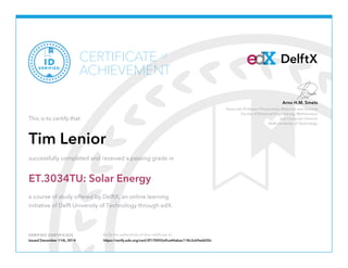 Associate Professor Photovoltaic Materials and Devices
Faculty of Electrical Engineering, Mathematics
and Computer Science
Delft University of Technology
Arno H.M. Smets
VERIFIED CERTIFICATE Verify the authenticity of this certificate at
DelftXCERTIFICATE
ACHIEVEMENT
of
VERIFIED
ID
This is to certify that
Tim Lenior
successfully completed and received a passing grade in
ET.3034TU: Solar Energy
a course of study offered by DelftX, an online learning
initiative of Delft University of Technology through edX.
Issued December 11th, 2014 https://verify.edx.org/cert/2f170092a9ca44abac118c3c69edd30c
 