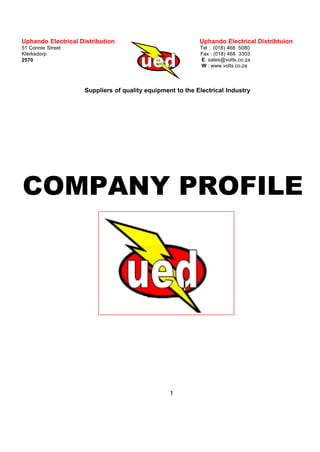 Uphando Electrical Distribution
51 Connie Street
Klerksdorp
2570
Uphando Electrical Distribtuion
Tel : (018) 468 5080
Fax : (018) 468 3303
E: sales@volts.co.za
W : www.volts.co.za
1
Suppliers of quality equipment to the Electrical Industry
COMPANY PROFILE
ESKOM VENDOR # 11044935
 