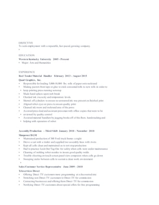 369 PASCOE BLVD. APT #27, BOWLING GREEN, KY 42104 (270) 393-1066
STEREOYPED4LIFE@ GMAIL.COM
OBJECTIVE
To seek employment with a reputable, fast-paced,growing company.
•
EDUCATION
Western Kentucky University 2005 - Present
• Major: Arts and Humanities
EXPERIENCE
Reel Tender/Material Handler February 2013 – August 2015
Quad Graphics, Inc.
• Responsible for loading 5,000-10,000 lbs. rolls of paper onto reelstand
• Making pasters from tape or glue to stick consumed rolls to new rolls in order to
• keep printing press running nonstop
• Made hand splices upon web break
• Checked ink viscocity and temperature levels
• Slurred off cylinders to ensure no unwanted ink was present on finished print
• Aligned robot eyes on press to ensure quality print
• Cleaned ink room and reelstand area of the press
• Assisted press lead and assistant pressman with office copies that were to be
• reviewed by quality control
• Assisted material handlers by jogging books off of the floor, handstacking and
• helping with operation of robot
Assembly/Production – Third Shift January 2010 – November 2010
Manpower/BGM
• Maintained production of 300 Ford truck frames a night
• Drove a cart with a trailer and supplied two assembly lines with rivets
• Kept all cells clean and maintained as to not stop production
• Had to practice Lock-Out/Tag-Out for safety when cells were under maintenance
• Cleaning of welding robot nozzles to insure good quality welds
• Trouble shooting on touch screen panel view computers when cells go down
• Sweeping aisles between cells to sustain a clean work environment
•
Sales/Customer Service Representative June 2009 – 2010
Teleservices Direct
• Offering Direct TV customers more programming at a discounted rate
• Switching non Direct TV customers to Direct TV for commission
• Contacting businesses and offering them Direct TV for commission
• Notifying Direct TV customers about special offers for free programming
 