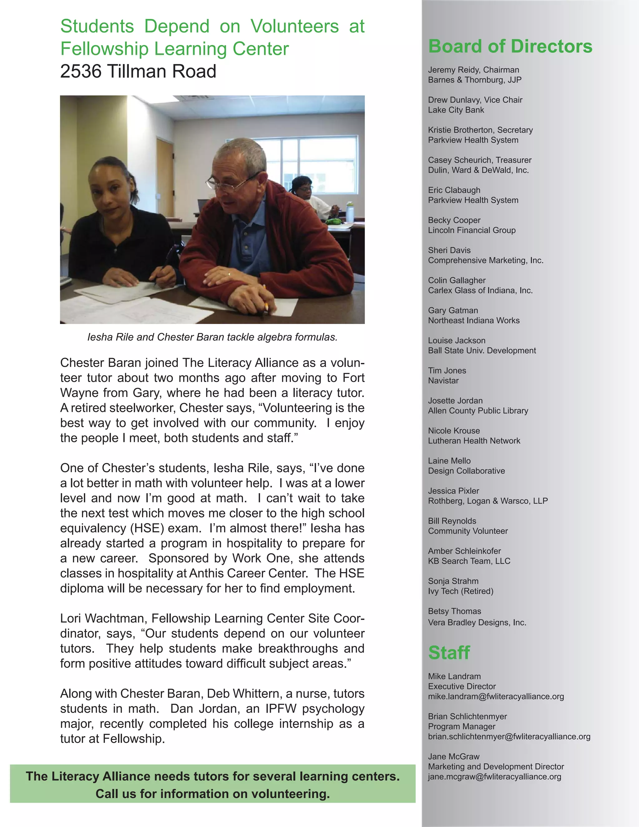 Board of Directors
Jeremy Reidy, Chairman
Barnes & Thornburg, JJP
Drew Dunlavy, Vice Chair
Lake City Bank
Kristie Brotherton, Secretary
Parkview Health System
Casey Scheurich, Treasurer
Dulin, Ward & DeWald, Inc.
Eric Clabaugh
Parkview Health System
Becky Cooper
Lincoln Financial Group
Sheri Davis
Comprehensive Marketing, Inc.
Colin Gallagher
Carlex Glass of Indiana, Inc.
Gary Gatman
Northeast Indiana Works
Louise Jackson
Ball State Univ. Development
Tim Jones
Navistar
Josette Jordan
Allen County Public Library
Nicole Krouse
Lutheran Health Network
Laine Mello
Design Collaborative
Jessica Pixler
Rothberg, Logan & Warsco, LLP
Bill Reynolds
Community Volunteer
Amber Schleinkofer
KB Search Team, LLC
Sonja Strahm
Ivy Tech (Retired)
Betsy Thomas
Vera Bradley Designs, Inc.
Staff
Mike Landram
Executive Director
mike.landram@fwliteracyalliance.org
Brian Schlichtenmyer
Program Manager
brian.schlichtenmyer@fwliteracyalliance.org
Jane McGraw
Marketing and Development Director
jane.mcgraw@fwliteracyalliance.org
Chester Baran joined The Literacy Alliance as a volun-
teer tutor about two months ago after moving to Fort
Wayne from Gary, where he had been a literacy tutor.
A retired steelworker, Chester says, “Volunteering is the
best way to get involved with our community. I enjoy
the people I meet, both students and staff.”
One of Chester’s students, Iesha Rile, says, “I’ve done
a lot better in math with volunteer help. I was at a lower
level and now I’m good at math. I can’t wait to take
the next test which moves me closer to the high school
equivalency (HSE) exam. I’m almost there!” Iesha has
already started a program in hospitality to prepare for
a new career. Sponsored by Work One, she attends
classes in hospitality at Anthis Career Center. The HSE
diploma will be necessary for her to ﬁnd employment.
Lori Wachtman, Fellowship Learning Center Site Coor-
dinator, says, “Our students depend on our volunteer
tutors. They help students make breakthroughs and
form positive attitudes toward difﬁcult subject areas.”
Along with Chester Baran, Deb Whittern, a nurse, tutors
students in math. Dan Jordan, an IPFW psychology
major, recently completed his college internship as a
tutor at Fellowship.
Iesha Rile and Chester Baran tackle algebra formulas.
Students Depend on Volunteers at
Fellowship Learning Center
2536 Tillman Road
The Literacy Alliance needs tutors for several learning centers.
Call us for information on volunteering.
 