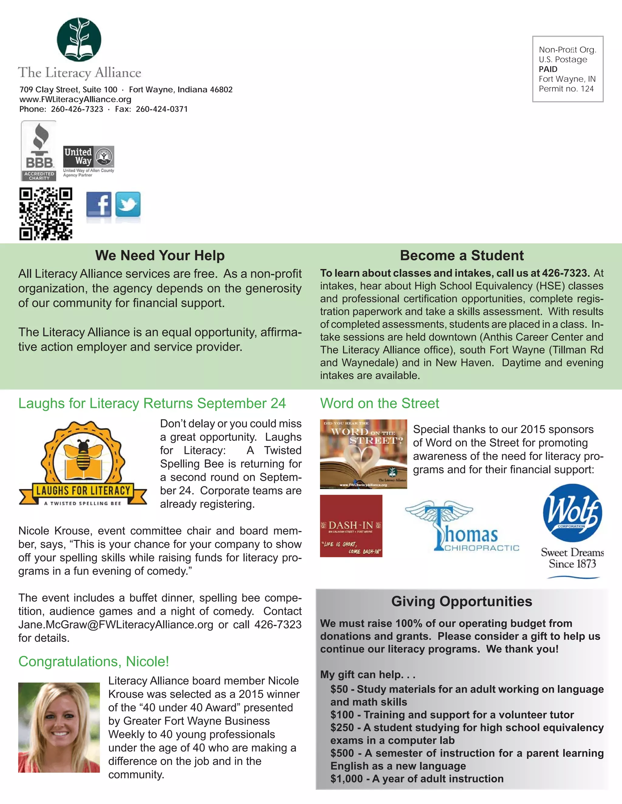 709 Clay Street, Suite 100 · Fort Wayne, Indiana 46802
www.FWLiteracyAlliance.org
Phone: 260-426-7323 · Fax: 260-424-0371
Non-Proﬁt Org.
U.S. Postage
PAID
Fort Wayne, IN
Permit no. 124
All Literacy Alliance services are free. As a non-proﬁt
organization, the agency depends on the generosity
of our community for ﬁnancial support.
The Literacy Alliance is an equal opportunity, afﬁrma-
tive action employer and service provider.
To learn about classes and intakes, call us at 426-7323. At
intakes, hear about High School Equivalency (HSE) classes
and professional certiﬁcation opportunities, complete regis-
tration paperwork and take a skills assessment. With results
of completed assessments, students are placed in a class. In-
take sessions are held downtown (Anthis Career Center and
The Literacy Alliance ofﬁce), south Fort Wayne (Tillman Rd
and Waynedale) and in New Haven. Daytime and evening
intakes are available.
Become a StudentWe Need Your Help
Word on the Street
Special thanks to our 2015 sponsors
of Word on the Street for promoting
awareness of the need for literacy pro-
grams and for their ﬁnancial support:
Don’t delay or you could miss
a great opportunity. Laughs
for Literacy: A Twisted
Spelling Bee is returning for
a second round on Septem-
ber 24. Corporate teams are
already registering.
Nicole Krouse, event committee chair and board mem-
ber, says, “This is your chance for your company to show
off your spelling skills while raising funds for literacy pro-
grams in a fun evening of comedy.”
The event includes a buffet dinner, spelling bee compe-
tition, audience games and a night of comedy. Contact
Jane.McGraw@FWLiteracyAlliance.org or call 426-7323
for details.
Laughs for Literacy Returns September 24
Literacy Alliance board member Nicole
Krouse was selected as a 2015 winner
of the “40 under 40 Award” presented
by Greater Fort Wayne Business
Weekly to 40 young professionals
under the age of 40 who are making a
difference on the job and in the
community.
Congratulations, Nicole!
We must raise 100% of our operating budget from
donations and grants. Please consider a gift to help us
continue our literacy programs. We thank you!
My gift can help. . .
$50 - Study materials for an adult working on language
and math skills
$100 - Training and support for a volunteer tutor
$250 - A student studying for high school equivalency
exams in a computer lab
$500 - A semester of instruction for a parent learning
English as a new language
$1,000 - A year of adult instruction
Giving Opportunities
 