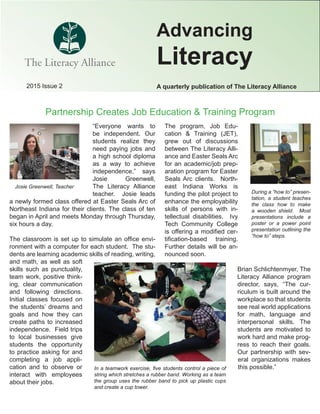 2015 Issue 2 A quarterly publication of The Literacy Alliance
Advancing
Literacy
Partnership Creates Job Education & Training Program
The program, Job Edu-
cation & Training (JET),
grew out of discussions
between The Literacy Alli-
ance and Easter Seals Arc
for an academic/job prep-
aration program for Easter
Seals Arc clients. North-
east Indiana Works is
funding the pilot project to
enhance the employability
skills of persons with in-
tellectual disabilities. Ivy
Tech Community College
is offering a modiﬁed cer-
tiﬁcation-based training.
Further details will be an-
nounced soon.
Brian Schlichtenmyer, The
Literacy Alliance program
director, says, “The cur-
riculum is built around the
workplace so that students
see real world applications
for math, language and
interpersonal skills. The
students are motivated to
work hard and make prog-
ress to reach their goals.
Our partnership with sev-
eral organizations makes
this possible.”In a teamwork exercise, ﬁve students control a piece of
string which stretches a rubber band. Working as a team
the group uses the rubber band to pick up plastic cups
and create a cup tower.
“Everyone wants to
be independent. Our
students realize they
need paying jobs and
a high school diploma
as a way to achieve
independence,” says
Josie Greenwell,
The Literacy Alliance
teacher. Josie leads
a newly formed class offered at Easter Seals Arc of
Northeast Indiana for their clients. The class of ten
began in April and meets Monday through Thursday,
six hours a day.
The classroom is set up to simulate an ofﬁce envi-
ronment with a computer for each student. The stu-
dents are learning academic skills of reading, writing,
and math, as well as soft
skills such as punctuality,
team work, positive think-
ing, clear communication
and following directions.
Initial classes focused on
the students’ dreams and
goals and how they can
create paths to increased
independence. Field trips
to local businesses give
students the opportunity
to practice asking for and
completing a job appli-
cation and to observe or
interact with employees
about their jobs.
Josie Greenwell, Teacher
During a “how to” presen-
tation, a student teaches
the class how to make
a wooden shield. Most
presentations include a
poster or a power point
presentation outlining the
“how to” steps.
 