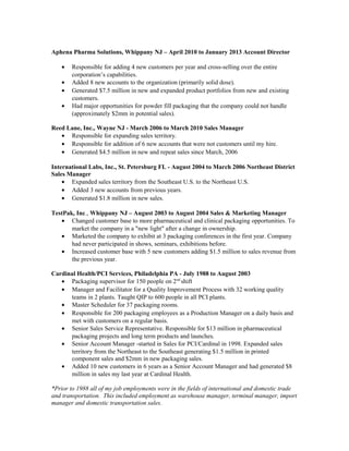 Aphena Pharma Solutions, Whippany NJ – April 2010 to January 2013 Account Director
• Responsible for adding 4 new customers per year and cross-selling over the entire
corporation’s capabilities.
• Added 8 new accounts to the organization (primarily solid dose).
• Generated $7.5 million in new and expanded product portfolios from new and existing
customers.
• Had major opportunities for powder fill packaging that the company could not handle
(approximately $2mm in potential sales).
Reed Lane, Inc., Wayne NJ - March 2006 to March 2010 Sales Manager
• Responsible for expanding sales territory.
• Responsible for addition of 6 new accounts that were not customers until my hire.
• Generated $4.5 million in new and repeat sales since March, 2006
International Labs, Inc., St. Petersburg FL - August 2004 to March 2006 Northeast District
Sales Manager
• Expanded sales territory from the Southeast U.S. to the Northeast U.S.
• Added 3 new accounts from previous years.
• Generated $1.8 million in new sales.
TestPak, Inc., Whippany NJ – August 2003 to August 2004 Sales & Marketing Manager
• Changed customer base to more pharmaceutical and clinical packaging opportunities. To
market the company in a "new light" after a change in ownership.
• Marketed the company to exhibit at 3 packaging conferences in the first year. Company
had never participated in shows, seminars, exhibitions before.
• Increased customer base with 5 new customers adding $1.5 million to sales revenue from
the previous year.
Cardinal Health/PCI Services, Philadelphia PA - July 1988 to August 2003
• Packaging supervisor for 150 people on 2nd
shift
• Manager and Facilitator for a Quality Improvement Process with 32 working quality
teams in 2 plants. Taught QIP to 600 people in all PCI plants.
• Master Scheduler for 37 packaging rooms.
• Responsible for 200 packaging employees as a Production Manager on a daily basis and
met with customers on a regular basis.
• Senior Sales Service Representative. Responsible for $13 million in pharmaceutical
packaging projects and long term products and launches.
• Senior Account Manager -started in Sales for PCI/Cardinal in 1998. Expanded sales
territory from the Northeast to the Southeast generating $1.5 million in printed
component sales and $2mm in new packaging sales.
• Added 10 new customers in 6 years as a Senior Account Manager and had generated $8
million in sales my last year at Cardinal Health.
*Prior to 1988 all of my job employments were in the fields of international and domestic trade
and transportation. This included employment as warehouse manager, terminal manager, import
manager and domestic transportation sales.
 