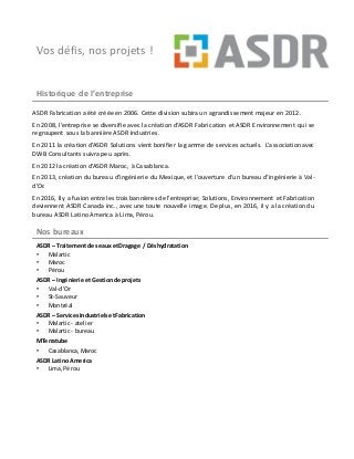 Vos défis, nos projets !
Historique de l’entreprise
ASDR Fabrication a été créée en 2006. Cette division subira un agrandissement majeur en 2012.
En 2008, l’entreprise se diversifie avec la création d’ASDR Fabrication et ASDR Environnement qui se
regroupent sous la bannière ASDR Industries.
En 2011 la création d’ASDR Solutions vient bonifier la gamme de services actuels. L’association avec
DWB Consultants suivra peu après.
En 2012 la création d’ASDR Maroc, à Casablanca.
En 2013, création du bureau d’ingénierie du Mexique, et l’ouverture d’un bureau d’ingénierie à Val-
d’Or.
En 2016, Ily afusion entre les trois bannières de l’entreprise; Solutions, Environnement et Fabrication
deviennent ASDR Canada inc., avec une toute nouvelle image. De plus, en 2016, il y a la création du
bureau ASDR Latino America à Lima, Pérou.
Nos bureaux
ASDR – Traitement deseaux etDragage / Déshydratation
• Malartic
• Maroc
• Pérou
ASDR – Ingénierie etGestionde projets
• Val-d’Or
• St-Sauveur
• Montréal
ASDR – ServicesIndustrielsetFabrication
• Malartic - atelier
• Malartic - bureau
MTerratube
• Casablanca,Maroc
ASDR Latino America
• Lima,Pérou
 