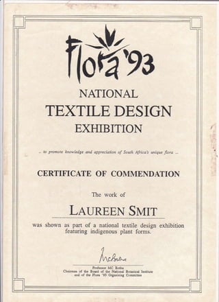 ll I
'93
NATIONAL
TEXTILE DESIGN
EXHIBITION
,, to promate knowledge and appreciation of Sotth Afica's unique flora ,,,
CERTIFICATE OF COMMENDATION
The work of
LaunpEN SMrr
was shown as part of a national
featuring indigenous
textile design exhibition
plant forms.
Professor MC Botha
Chaimar of Gc Bo&d of thc Natiodal Botzlical Institurc
ed of thc FIoE '91 o.san;sins Comiucc
 