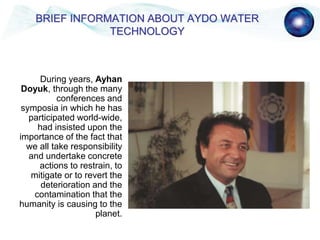 During years, Ayhan
Doyuk, through the many
conferences and
symposia in which he has
participated world-wide,
had insisted upon the
importance of the fact that
we all take responsibility
and undertake concrete
actions to restrain, to
mitigate or to revert the
deterioration and the
contamination that the
humanity is causing to the
planet.
BRIEF INFORMATION ABOUT AYDO WATER
TECHNOLOGY
 