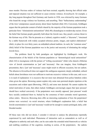 mass murder. Previous orders of violence had been resisted, arguably showing that official order
and imposed situation was not sufficient to cause extreme violence; Kristallnacht, for example, a
day long pogrom throughout Nazi Germany and Austria in 1938, was criticised by many Germans
who found the savage violence too licentious, and unsettling. Their “hallucinatory understanding”
of the Jews' omnipotence caused anxiety about future backlash (ibid.:101). Conversely, Goldhagen
argues that the particular content of beliefs shared by the majority of the German population took a
particular form: “eliminationist antisemitism” (ibid.:80); disanalogous to modern-day racism. Given
the belief that German people generally held about the Jewish race, they posed a serious threat to
the German way of life. This he presents as a 'cultural, cognitive model', a “discourse”, “structured
by a stable framework with widely accepted reference points, images, and explicit elaborations”
(ibid.), in place for over thirty years; an embedded cultural tradition. As such, the “common sense”
(ibid.) belief of the German population was in the justice and necessity of eliminating the malign
Jewish force.
The problems faced by both paradigms are highlighted by Goldhagen's work. His
characterisation of the beliefs of the German population as “demonological racial antisemitism”
(ibid.:163) is incongruous with the picture of “willing executioners” (ibid.) who shared a Hitlerian
view of Jewish extermination as 'just' and 'necessary'. One can imagine, from Goldhagen's
presentation, that a 'just' and 'necessary' cause might result in efficient execution, but not sadism.
The allusion to Kristallnacht does not support this ambiguous argument; deeply embedded, cultural
beliefs about Jewishness were not sufficient to motivate excessive violence in this case, and excess
is in need of explanation: it is excessive that not more men abstained from police battalion orders
when given the option. Browning cannot explain why some men persisted despite repulsion at the
executions and evident upset (Browning, 1992:2), and some men desisted. He cannot explain the
initial motivation of some, that others lacked. Goldhagen convincingly argues that 'peer pressure'
should have worked conversely: if the perpetrators were morally opposed, 'peer pressure' would
have socially conducted them to, backed by the consensus of their comrades moral agreement,
refuse orders. However, Browning does offer an interesting explanation of how the perpetrators'
actions were sustained, via social structure, where Goldhagen's explanation fails: a belief that
Jewish extermination is 'just' and 'necessary' would not be enough to sustain prolonged, daily, cold-
blooded murder.
Of those men who did not desist, I consider it relevant to analyse the phenomena reportedly
experienced by each individual. Phenomena of interaction such as camaraderie as well as of
obligation to authority and each other, can be seen under the extended mind framework as vehicles
and enabling conditions of the cognition, resulting in action, of the perpetrators; the sadistic
 