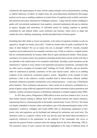 voluntarism and supererogation of some, and the coping strategies such as desensitisation, resulting
in 'sadistic' behaviour, of others. In simpler terms, the social phenomena illustrated by Browning's
position can be seen as enabling conditions of certain forms of cognition (such as belief, motivation
and intention) and action, illustrated by Goldhagen's position. I argue that this tackles Goldhagen's
qualm with 'conventional explanations' (non-cognitive, structural explanations that pay no attention
to agency, thoughts and motivations of individual actors) by treating cognition as partially
constituted by, and realised within, social institution and structure, which serves to shape and
conduct the active, thinking, interpreting, morally principled nature of human agents.
Something that C&C allude to, but do not entertain, is the notion of cognition extended socially (as
opposed to, though not strictly, physically): “Could my mental states be partly constituted by the
states of other thinkers? We see no reason why not, in principle” (1998:17). Socially extended
cognition can be understood in two mutually consistent ways. Firstly as collective, coupled systems
that are constituted primarily by humans, rather than by agent and physical artefact. These groups,
constitutive of a mental system, have properties (including mental states) and do mental work that is
not reducible to the mental states of its constitutive individuals. Secondly, social institutions can be
understood to “operate in ways similar to the hand-held conveniences (notebooks, calculators) that
are often used as examples of extended mind” (Gallager & Crisafi, 2008:46), and can therefore
either be understood as partially constitutive of this same mental system and/or as an enabling
condition of the collectively constituted cognitive system. Regardless of the strength of claim
preferred, I refer to the collective, socially extended mind as almost always effected, enabled,
facilitated, enhanced or partially constituted by socio-cultural practices – in this case, a Third Reich
police battalion. These institutions and practices, when carried out in interactive coordination by a
group of agents, acting within the augmented social and cultural constraints of prior generations and
tradition, could be considered instances of distributed, embodied or extended cognition (ibid.:2009).
In 1931 diary entries, Wittgenstein (1980) reflects on how non-Jews related to Jews “as to an
alien human element seeking to affiliate itself with a cherished national and cultural enterprise,
experiencing them as a diseased growth on the healthy national body” (Lurie, 2012:23). This belief
was deeply embedded in German culture and tradition, part of the phenomenological reality of the
perpetrators' worldview. Gallagher and Crisafi (2008) offer an illuminating explanation of how
norms, rules and regulations can be facilitated and enhanced by institutions and social tools. The
institution works as a cognitive vehicle in the way that the norm (the belief about Jewishness) is
cognitively reinforced in the perpetrators via the authority of the commander who serves to
represent the general German consensus about the damage done by the Jews (Browning, 1992:2).
The interactive nature of such a process has been highlighted in the study of different forms of
 