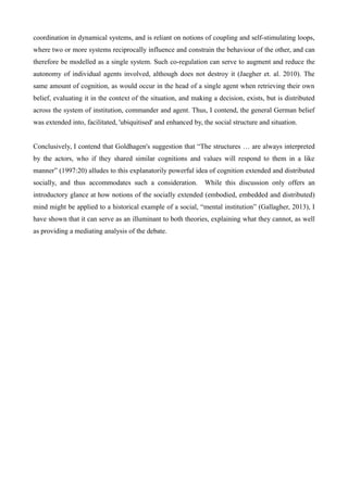 coordination in dynamical systems, and is reliant on notions of coupling and self-stimulating loops,
where two or more systems reciprocally influence and constrain the behaviour of the other, and can
therefore be modelled as a single system. Such co-regulation can serve to augment and reduce the
autonomy of individual agents involved, although does not destroy it (Jaegher et. al. 2010). The
same amount of cognition, as would occur in the head of a single agent when retrieving their own
belief, evaluating it in the context of the situation, and making a decision, exists, but is distributed
across the system of institution, commander and agent. Thus, I contend, the general German belief
was extended into, facilitated, 'ubiquitised' and enhanced by, the social structure and situation.
Conclusively, I contend that Goldhagen's suggestion that “The structures … are always interpreted
by the actors, who if they shared similar cognitions and values will respond to them in a like
manner” (1997:20) alludes to this explanatorily powerful idea of cognition extended and distributed
socially, and thus accommodates such a consideration. While this discussion only offers an
introductory glance at how notions of the socially extended (embodied, embedded and distributed)
mind might be applied to a historical example of a social, “mental institution” (Gallagher, 2013), I
have shown that it can serve as an illuminant to both theories, explaining what they cannot, as well
as providing a mediating analysis of the debate.
 