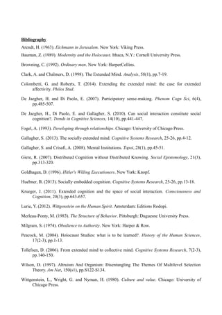 Bibliography
Arendt, H. (1963). Eichmann in Jerusalem. New York: Viking Press.
Bauman, Z. (1989). Modernity and the Holocaust. Ithaca, N.Y.: Cornell University Press.
Browning, C. (1992). Ordinary men. New York: HarperCollins.
Clark, A. and Chalmers, D. (1998). The Extended Mind. Analysis, 58(1), pp.7-19.
Colombetti, G. and Roberts, T. (2014). Extending the extended mind: the case for extended
affectivity. Philos Stud.
De Jaegher, H. and Di Paolo, E. (2007). Participatory sense-making. Phenom Cogn Sci, 6(4),
pp.485-507.
De Jaegher, H., Di Paolo, E. and Gallagher, S. (2010). Can social interaction constitute social
cognition?. Trends in Cognitive Sciences, 14(10), pp.441-447.
Fogel, A. (1993). Developing through relationships. Chicago: University of Chicago Press.
Gallagher, S. (2013). The socially extended mind. Cognitive Systems Research, 25-26, pp.4-12.
Gallagher, S. and Crisafi, A. (2008). Mental Institutions. Topoi, 28(1), pp.45-51.
Giere, R. (2007). Distributed Cognition without Distributed Knowing. Social Epistemology, 21(3),
pp.313-320.
Goldhagen, D. (1996). Hitler's Willing Executioners. New York: Knopf.
Huebner, B. (2013). Socially embedded cognition. Cognitive Systems Research, 25-26, pp.13-18.
Krueger, J. (2011). Extended cognition and the space of social interaction. Consciousness and
Cognition, 20(3), pp.643-657.
Lurie, Y. (2012). Wittgenstein on the Human Spirit. Amsterdam: Editions Rodopi.
Merleau-Ponty, M. (1983). The Structure of Behavior. Pittsburgh: Duguesne University Press.
Milgram, S. (1974). Obedience to Authority. New York: Harper & Row.
Peacock, M. (2004). Holocaust Studies: what is to be learned?. History of the Human Sciences,
17(2-3), pp.1-13.
Tollefsen, D. (2006). From extended mind to collective mind. Cognitive Systems Research, 7(2-3),
pp.140-150.
Wilson, D. (1997). Altruism And Organism: Disentangling The Themes Of Multilevel Selection
Theory. Am Nat, 150(s1), pp.S122-S134.
Wittgenstein, L., Wright, G. and Nyman, H. (1980). Culture and value. Chicago: University of
Chicago Press.
 