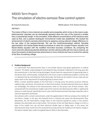 ME635 Term Project:
The simulation of electro-osmosis flow control system
By Yang He & Jiahua Gu ME635 advisor: Prof. Kishore Pochiraju
ABSTRACT:
The motion of flow in micro-channel can amplify some properties which is tiny on the macro-scale.
electroosmotic velocities can be dramatically apparent when the size of the channel is smaller
than a characteristic length. In this simulation, three different concentrations of KCl solutions were
used as flow, and a packed rectangular microchannel model was established. We studied the
enhancement of electro-osmosis phenomena by applying varying external voltage difference on
the two sides of the packed-channels. We use the nondimensionalized method, flat-plate
approximation and Gauss-Seidel iterative procedure to solve the coupled Poisson equation and
Navier-Stokes equation with the modified micro-flow boundary conditions. By comparing the
micro-channel’s electrical potential distribution and the velocity profile with the macro-channel, we
show the property of electroosmosis phenomena in micro-channel and how to control the velocity
of the flow via exerting voltage.
1. Problem Background
It is well-known that electroosmotic flow in micro-fluidic devices have great applications in medical
research. The better understanding of controlling this flow, the better implement in the drug area. But
the essential part in the field of drug dischargers should meet the requirement of separating fluids in
the atomic level. Unfortunately, mixing fluids in the micron-scale is a bottleneck problem currently. But
it is believed that by controlling the fluids electrically, the fluids can be mixed in micron-scale and can
easily reach to the requirement of separating fluids at atomic level.
When a certain potential applies on the fluid that is running across the porous structure material,
capillary tube, membrane, microchannel, or other fluid conduits, the electroosmotic flow occurs. Based
our knowledge, the velocity of the electroosmotic relies on the porous size of fluid conduits. Also,
compared with the characteristic length scale of the channel, the electroosmotic effect is significantly
obvious in small channel, specifically micron-scale. And the electroosmotic flow plays important role in
chemical separation techniques.
Any solutions with a certain concentration under the applied electric field can produce the mobility of
net electric charge, in this way, the Coulomb force is induced and causes the electroosmotic flow.
Meanwhile, the net fixed electric charge refers to the chemical equilibrium status in the solution
between the electrolyte and a solid surface. The function of the net fixed electric charge is to form a
layer of the mobile ions, we call them electrical double layer or Debye layer. In this sense, the
electroosmotic flow results from the Coulomb force produced by the mobility of net electric charge in
the electric double layer under the applied electric field on two electrodes.
 