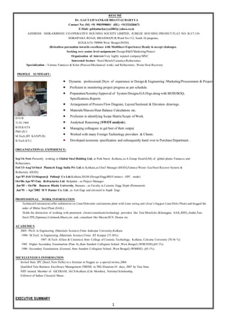 1
RESUMÉ
Dr. GAUTAM SANKAR BHATTACHARYYA
Contact No: (M) +91 9903998001/ (HL) +913324284671
E-Mail: gsbhattacharyya2003@yahoo.co.in
ADDRESS : SHIKARBINDU CO-OPERATIVE HOUSING SOCEITY LIMITED, JUBILEE HOUSING PROJECT FLAT NO- B-3/7,134
SEIKHPARA ROAD, BRAHMAPUR,Ward No-112, South 24 parganas,
KOLKATA-700096.West Bengal,INDIA.
(Relentless pursuation towards excellence with Multifacet Experience) Ready to accept chalenges.
Seeking very senior level assignments Design/R&D/Marketing/Project
Organization of interest-Very highly reputed company/MNC
Interested Sectors –Steel/Metals/Ceramics/Refractories.
Specialization - Various Furnaces & Kilns (Process/Mechanical work) and Refractories ,Waste Heat Recovery
PROFILE SUMMARY:
D O B
31.01.1964
KOLKATA
PhD (JU)
M.Tech (IIT KANPUR)
B.Tech (CU)
ORGANIZATIONAL EXPERIENCE:
Sep’14–Now-Presently working in Global Steel Holding Ltd, at Park Street ,Kolkata, asA Group Head(GM) of global plants Furnaces and
Refractories.
Feb’13–Aug’14-Steel Plantech Engg India Pvt Ltd.in Kolkata,asChief Manager (HOD),Furnace/Waste Gas/Heat Recover System &
Refractory (HOD).
Apr’07–Feb’13-Shapoorji Pallonji Co Ltd,Kolkata,DGM (Design/Engg/BD/Contract—EPC mode)
Oct’06–Apr’07-Tata Refractories Ltd. Belpahar , as Project Manager.
Jan’05 – Oct’06 Banaras Hindu University, Banaras , as Faculty in Ceramic Engg Deptt (Permanent)
Jan’91 – Apr’2002 M N Dastur Co. Ltd., as Astt Engr and elevated to Supdt Engr.
PROFESSIONAL WORK INFORMATION
Technical/Commercial,offer submission on Lime/Dolomite calcinations plant with Lime sizing unit (Asia’s biggest Lime/Dolo Plant) and bagged the
order of Bhilai Steel Plant (SAIL) .
Holds the distinction of working with prominent clients/consultants/technology providers like Tata Metalicks (Kharagpur, SAIL,RINL,Jindal,Tata
Steel,TPE,Zipromaz,Uralmash,Maerz,etc and, consultant like Mecon,M.N. Dastur etc.
ACADEMICS
2005- Ph.D. in Engineering (Materials Science) From Jadavpur University,Kolkata
1990- M.Tech in Engineering (Materials Science) From IIT Kanpur (73.36%)
1987- B.Tech. (Glass & Ceramics) from College of Ceramic Technology, Kolkata, Calcutta University (70.56 %)
1982 Higher Secondary Examination (Pure Sc,from Sanskrit Collegiate School ,West Bengal) (WBCHSE),(65.1%)
1980 -Secondary Examination (General, from Sanskrit Collegiate School ,West Bengal) (WBBSE) ,(65.1%)
MICELLENEOUS INFORMATION
Invited from JPC (Steel, New Delhi) in a Seminar in Nagpur as a special invitee,2004.
Qualified Tata Business Excellence Management (TBEM) in TRL/Duration-10 days, 2007 by Tata Sons
NIIT trained. Member of AICERAM, IACS-Kolkata (Life Member), National Scholarship,
Follower of Indian Classical Music .
EXECUTIVE SUMMARY
 Dynamic professional-28yrs of experience in Design& Engineering /Marketing/Procurement & Project.
 Proficient in monitoring project progress as per schedule.
 Preparation/Scrutiny/Approval of System Designs/GA Drgs alongwith BOM/BOQ,
Specifications,Reports.
 Arrangement of Process FlowDiagram, Layout/Sectional & Elevation drawings.
 Materials/Masses/Heat Balance Calculations etc.
 Proficient in identifying Scope Matrix/Scope of Work.
 Analytical Reasoning (SWOTanalysis).
 Managing colleagues to get best of their output.
 Worked with many Foreign Technology providers & Clients.
 Developed economic specification and subsequently hand over to PurchaseDepartment .
 