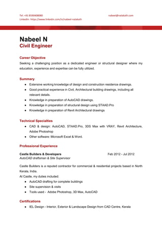 Tel: +91 8590408080 nabeel@nalakath.com
LinkedIn: https://www.linkedin.com/in/nabeel-nalakath
Nabeel N
Civil Engineer
Career Objective
Seeking a challenging position as a dedicated engineer or structural designer where my
education, experience and expertise can be fully utilized.
Summary
● Extensive working knowledge of design and construction residence drawings.
● Good practical experience in Civil, Architectural building drawings, including all
relevant details.
● Knowledge in preparation of AutoCAD drawings.
● Knowledge in preparation of structural design using STAAD.Pro
● Knowledge in preparation of Revit Architectural drawings
Technical Specialties
● CAD & design: AutoCAD, STAAD.Pro, 3DS Max with VRAY, Revit Architecture,
Adobe Photoshop
● Other software: Microsoft Excel & Word.
Professional Experience
Castle Builders & Developers Feb 2012 - Jul 2012
AutoCAD draftsman & Site Supervisor
Castle Builders is a reputed contractor for commercial & residential projects based in North
Kerala, India.
At Castle, my duties included:
● AutoCAD drafting for complete buildings
● Site supervision & visits
● Tools used - Adobe Photoshop, 3D Max, AutoCAD
Certifications
● IEL Design - Interior, Exterior & Landscape Design from CAD Centre, Kerala
 