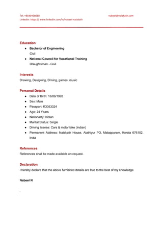 Tel: +8590408080 nabeel@nalakath.com
LinkedIn: https:// www.linkedin.com/in/nabeel-nalakath
Education
● Bachelor of Engineering
Civil
● National Council for Vocational Training
Draughtsman - Civil
Interests
Drawing, Designing, Driving, games, music
Personal Details
● Date of Birth: 16/06/1992
● Sex: Male
● Passport: K3053324
● Age: 24 Years
● Nationality: Indian
● Marital Status: Single
● Driving license: Cars & motor bike (Indian)
● Permanent Address: Nalakath House, Alathiyur PO, Malappuram, Kerala 676102,
India
References
References shall be made available on request.
Declaration
I hereby declare that the above furnished details are true to the best of my knowledge
Nabeel N
.
 