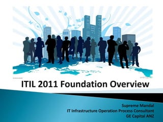 ITIL 2011 Foundation Overview
Supreme Mandal
IT Infrastructure Operation Process Consultant
GE Capital ANZ
 