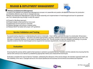 35
GE Title or job number
6/9/2016
RELEASE & DEPLOYMENT MANAGEMENT
Release and Deployment Management
The goal of the Release and Deployment Management process is to assemble and position all aspects of services into production
and establish effective use of new or changed services.
Release and Deployment Management covers the whole assembly and implementation of new/changed services for operational
use, from release planning through to early life support
 Phased or Big Bang approach
 Phased release is less painful but more work
 Deployment can be manual or automatic
 Release Manager will produce a release policy
 Release MUST be tested with proper UAT guidelines
Service Validation and Testing
Successful testing depends on understanding the service holistically – how it will be used and the way it is constructed. All services –
whether in-house or bought-in – will need to be tested appropriately, providing validation that business requirements can be met in the
full range of expected situations, to the extent of agreed business risk. The key purpose of service validation and testing is to provide
objective evidence that the new/changed service supports the business requirements, including the agreed SLAs.
Evaluation
Ensuring that the service will be useful to the business is central to successful Service Transition and this extends into ensuring that the
service will continue to be relevant by establishing appropriate metrics and measurement techniques.
Evaluation considers the input to Service Transition, addressing the relevance of the service design, the transition approach itself, and
the suitability of the new or changed service for the actual operational and business environments encountered and expected.
 