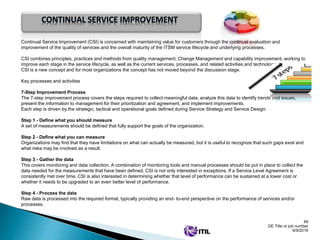 49
GE Title or job number
6/9/2016
Continual Service Improvement (CSI) is concerned with maintaining value for customers through the continual evaluation and
improvement of the quality of services and the overall maturity of the ITSM service lifecycle and underlying processes.
CSI combines principles, practices and methods from quality management, Change Management and capability improvement, working to
improve each stage in the service lifecycle, as well as the current services, processes, and related activities and technology.
CSI is a new concept and for most organizations the concept has not moved beyond the discussion stage.
Key processes and activities
7-Step Improvement Process
The 7-step improvement process covers the steps required to collect meaningful data, analyze this data to identify trends and issues,
present the information to management for their prioritization and agreement, and implement improvements.
Each step is driven by the strategic, tactical and operational goals defined during Service Strategy and Service Design:
Step 1 - Define what you should measure
A set of measurements should be defined that fully support the goals of the organization.
Step 2 - Define what you can measure
Organizations may find that they have limitations on what can actually be measured, but it is useful to recognize that such gaps exist and
what risks may be involved as a result.
Step 3 - Gather the data
This covers monitoring and data collection. A combination of monitoring tools and manual processes should be put in place to collect the
data needed for the measurements that have been defined. CSI is not only interested in exceptions. If a Service Level Agreement is
consistently met over time, CSI is also interested in determining whether that level of performance can be sustained at a lower cost or
whether it needs to be upgraded to an even better level of performance.
Step 4 - Process the data
Raw data is processed into the required format, typically providing an end- to-end perspective on the performance of services and/or
processes.
CONTINUAL SERVICE IMPROVEMENT
 