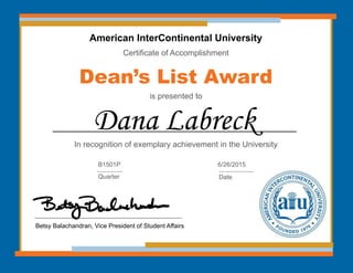 American InterContinental University
Certificate of Accomplishment
Dean’s List Award
is presented to
In recognition of exemplary achievement in the University
Dana Labreck
Betsy Balachandran, Vice President of Student Affairs
B1501P
Quarter
6/26/2015
Date
 