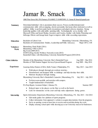 J.S.Jamar R. Smack
1060 Pine Grove Rd. |PA Furnace,PA16865| T: 8148835491| E: Jamar.R.Smack@gmail.com
Summary Determined individual who is passionate about success. Posses excellent interpersonal
communication skills with an outgoing, electric personality that keeps others motivated as well as
uplifted. Ability to perform under harsh circumstances and adapt to diverse situations. Strong
leadership qualities with solid public speaking skills. Technologically savvy, familiar with
Microsoft Office and Social Medias. Inventive and Creative, familiar with Adobe Photoshop and
InDesign, IMovie and Garage band. Eager to improve skills while exceeding expectations.
Education
Volunteer
Work
Clubs/Athletics
Bachelors of Liberal Arts Bloomsburg University | Bloomsburg, PA
Bachelors of Communications Studies, Leadership and Public Advocacy Major GPA | 3.08
Bloomsburg Flood Relief (2011)
Bloomsburg YMCA (2012)
Big Event (2009-2013)
DAWN (Drug Alcohol Wellness Network) events (2012)
Basketball Clinics with Bloomsburg University Basketball Program (2010-2014)
Member of the Bloomsburg University Men’s Basketball Team Aug 2009 – Mar 2014
Member of TRiO Student Support Services/Upward Bound Program Aug 2009 – May 2014
Experience Liaoning Jiebao Hunters (CBA), Skills Trainer | Philadelphia, PA May 2015 – June 2015
 Walk players through thorough pre-workout stretches.
 Demonstrated and designed drills to challenge and help develop their skills.
 Motivate the players through training.
Bloomsburg University Men’s Basketball, Counselor | Bloomsburg, PA July 2011 – July 2013
 Perform warm-up drills and stretches with campers.
 Taught fundamentals of basketball.
PA Prep Report, Assistant Helper | Altoona, PA Summer 2007
 Relayed input to the players on the floor as well as the bench.
 Look for mismatches on the court and help make adjustments during games.
Internship Sports Information Department, Bloomsburg University | Bloomsburg, PA Dec 2013 – Feb 2014
 Edit media guides for a plethora of sports programs.
 Collect information from opponent’s website to acquire data/statistics from the programs.
 Sat in on sporting events to learn how to receive and record data during the event.
 Display amazing school spirit while dressing up as our University mascot for fundraisers.
 