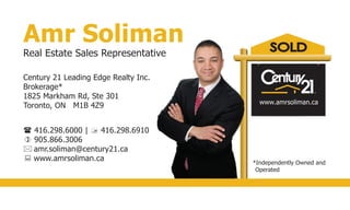 Amr Soliman
Real Estate Sales Representative
Century 21 Leading Edge Realty Inc.
Brokerage*
1825 Markham Rd, Ste 301
Toronto, ON M1B 4Z9
 416.298.6000 |  416.298.6910
 905.866.3006
 amr.soliman@century21.ca
 www.amrsoliman.ca *Independently Owned and
Operated
www.amrsoliman.ca
 