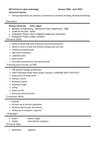DR.Greiche for glass technology January 2006 – April 2007
Mechanical Engineer
• Sharing responsibility for operation, maintenance of machines (Grinding, Beveling and Drilling)
Education
Helwan University Cairo, Egypt
• Bachelor of Engineering , Mechanical Power department , 2005
• Grade of last year: Good+
• Graduation Project: Micro irrigation program by visual basic
• Graduation Project Grade: Excellent
Personal Skills
• Ability to handle high level of pressure and stress during work.
• Ability to work in a team with different backgrounds and rules.
• Ambitious and determined.
• High level of flexibility.
• Leadership skills.
• Quick learner.
• Very Good communication and reporting skills.
Training and courses at EDC
• PMP (project manager professional)
• (HUET) Helicopter Under Water Escape Training in ( MARITIME SAFETY INSTITUTE )
• Safety course at Randy Smith
• Hydraulic control
• Pneumatic control
• Working at height
• Lifting
• Safety and H2s
• Mud pump and accumulator
Computer Skills
• AutoCAD.
• Efficient use of Internet capabilities.
• MS Office (Word, Excel, PowerPoint).
• Proficiency in computers in general.
Languages
• Arabic: Mother Tongue.
• English: Good (Written & Spoken).
Personal Data
• Nationality: Egyptian.
 