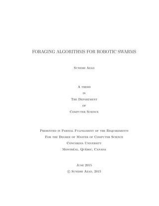 FORAGING ALGORITHMS FOR ROBOTIC SWARMS
Sunidhi Azad
A thesis
in
The Department
of
Computer Science
Presented in Partial Fulfillment of the Requirements
For the Degree of Master of Computer Science
Concordia University
Montr´eal, Qu´ebec, Canada
June 2015
c Sunidhi Azad, 2015
 