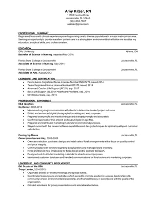 Amy Kilzer, RN
11383 Hendon Drive
Jacksonville, FL 32246
(904) 962-7667
aekilzer@gmail.com
PROFESSIONAL SUMMARY_____________________________________________________________________
Registered Nurse with clinical experience providing nursing care to diverse populations in a major metropolitan area.
Seeking an opportunity to provide excellent patientcare in a strong team environmentthatwill allow me to utilize my
education, analytical skills,and professionalism.
EDUCATION__________________________________________________________________________________
Ohio University Athens, OH
Bachelor of Science in Nursing, expected May 2016
Florida State College at Jacksonville Jacksonville,FL
Associate of Science in Nursing, May 2014
Florida State College at Jacksonville Jacksonville,FL
Associate of Arts, August 2012
LICENSURE AND CERTIFICATION________________________________________________________________
 Pennsylvania Registered Nurse,License Number RN667278,issued 2014
 Texas Registered Nurse,License Number 865175,issued 2014
 Advanced Cardiac Life Support (ACLS), exp. 2017
 Basic Life Support (BLS) for Healthcare Providers,exp. 2016
 NIH Stroke Scale, exp. 2015
PROFESSIONAL EXPERIENCE___________________________________________________________________
K&S Graphics Jacksonville,FL
Co-Owner, 2008-2014
 Maintained ongoing communication with clients to determine desired projectoutcome.
 Edited and enhanced digital photographs for catalog and web purposes.
 Prepared laser proofs and made all requested changes promptlyand accurately.
 Confirmed approval offinal artwork and output digital image files.
 Prepared and distributed marketing materials for promotional purposes.
 Stayed currentwith the newestsoftware capabilities and design techniques for optimal qualityand customer
satisfaction.
Coming Up Roses Jacksonville,FL
Owner (most recent title), 2001-2008
 Oversaw selection,purchase,design,and retail sale offloral arrangements with a focus on quality control
and price integrity.
 Communicated with vendors regarding supplyorders and managed store inventory.
 Hired and trained new employees for floral design and to facilitate transport.
 Designed and distributed marketing materials for advertisementpurposes.
 Maintained customer database and handled communications for floral orders and marketing purposes.
LEADERSHIP AND COMMUNITY INVOLVEMENT____________________________________________________
Girl Scouts of the USA Jacksonville,FL
Troop Leader, 2014-2015
 Organized and led bi-weekly meetings and special events.
 Coordinated lesson plans and activities which served to promote academic success, leadership skills,
communityservice, environmental stewardship,and financial literacy, in accordance with the goals ofthe
organization.
 Enlisted volunteers for group presentations and educational activities.
 