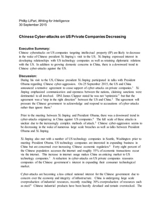 Phillip LiPari, Writing for Intelligence
30 September 2015
Chinese Cyber-attacks on US Private Companies Decreasing
Executive Summary:
Chinese cyberattacks on US companies targeting intellectual property (IP) are likely to decrease
in the wake of Chinese president Xi Jinping`s visit to the US. Xi Jinping expressed interest in
developing relationships with US technology companies as well as retaining diplomatic relations
with the US. In addition to growing domestic concerns in China, there is a downward trend in
Chinese cyber-attacks against the US.
Discussion:
During his visit to the US, Chinese president Xi Jinping participated in talks with President
Obama regarding Chinese cyber-aggression. On 25 September 2015, the US and China
announced a tentative agreement to cease support of cyber-attacks on private companies.1 Xi
Jinping emphasized communication and openness between the nations, claiming sanctions were
detrimental to all involved. DNI James Clapper stated he was not “optimistic” but that the
agreement was a “step in the right direction” between the US and China.2 The agreement will
pressure the Chinese government to acknowledge and respond to accusations of cyber-attacks
rather than ignore them.3
Prior to the meeting between Xi Jinping and President Obama, there was a downward trend in
cyber-attacks originating in China against US companies.4 The full scale of these attacks is
unclear due to the increasingly complex methods of attack.5 Chinese cyber-aggression seems to
be decreasing in the wake of numerous large scale breaches as well as talks between President
Obama and Xi Jinping.
Xi Jinping also met with a number of US technology companies in Seattle, Washington prior to
meeting President Obama. US technology companies are interested in expanding business in
China but are concerned over increasing Chinese economic regulation.6 Forty eight percent of
the Chinese population accesses the internet and roughly 55% of economic transactions occur
via the internet. This increase in internet usage makes China an enticing market to US
technology companies.7 A reduction in cyber-attacks on US private companies reassures
companies of the Chinese government`s interest in expanding their consumer technological
market.
Cyber-attacks are becoming a less critical national interest for the Chinese government due to
concern over the economy and integrity of infrastructure. China is undergoing large scale
overproduction of industrial resources, recently reaching 30% overproduction of resources such
as steel.8 Chinese industrial products have been heavily devalued and remain overstocked. The
 