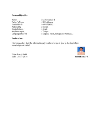 Personal Details :
Name : Sashi Kumar H
Father’s Name : H Peddanna
Date of Birth : 06/07/1992
Nationality : Indian
Marital status : single
Mother tongue : Telugu.
Languages Known : English, Hindi, Telugu and Kannada.
Declaration:
I hereby declare that the information given above by me is true to the best of my
knowledge and belief.
Place: Panaji, GOA
Date: 26-11-2016 Sashi Kumar H
 