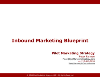 © 2015 Pilot Marketing Strategy, LLC - All Rights Reserved
Inbound Marketing Blueprint
Pilot Marketing Strategy
Peter Risman
Peter@PilotMarketingStrategy.com
m: 210-416-8856
linkedin.com/in/peterrisman
 