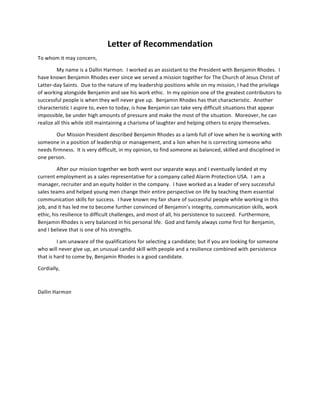 Letter	
  of	
  Recommendation	
  
To	
  whom	
  it	
  may	
  concern,	
  
My	
  name	
  is	
  a	
  Dallin	
  Harmon.	
  	
  I	
  worked	
  as	
  an	
  assistant	
  to	
  the	
  President	
  with	
  Benjamin	
  Rhodes.	
  	
  I	
  
have	
  known	
  Benjamin	
  Rhodes	
  ever	
  since	
  we	
  served	
  a	
  mission	
  together	
  for	
  The	
  Church	
  of	
  Jesus	
  Christ	
  of	
  
Latter-­‐day	
  Saints.	
  	
  Due	
  to	
  the	
  nature	
  of	
  my	
  leadership	
  positions	
  while	
  on	
  my	
  mission,	
  I	
  had	
  the	
  privilege	
  
of	
  working	
  alongside	
  Benjamin	
  and	
  see	
  his	
  work	
  ethic.	
  	
  In	
  my	
  opinion	
  one	
  of	
  the	
  greatest	
  contributors	
  to	
  
successful	
  people	
  is	
  when	
  they	
  will	
  never	
  give	
  up.	
  	
  Benjamin	
  Rhodes	
  has	
  that	
  characteristic.	
  	
  Another	
  
characteristic	
  I	
  aspire	
  to,	
  even	
  to	
  today,	
  is	
  how	
  Benjamin	
  can	
  take	
  very	
  difficult	
  situations	
  that	
  appear	
  
impossible,	
  be	
  under	
  high	
  amounts	
  of	
  pressure	
  and	
  make	
  the	
  most	
  of	
  the	
  situation.	
  	
  Moreover,	
  he	
  can	
  
realize	
  all	
  this	
  while	
  still	
  maintaining	
  a	
  charisma	
  of	
  laughter	
  and	
  helping	
  others	
  to	
  enjoy	
  themselves.	
  
Our	
  Mission	
  President	
  described	
  Benjamin	
  Rhodes	
  as	
  a	
  lamb	
  full	
  of	
  love	
  when	
  he	
  is	
  working	
  with	
  
someone	
  in	
  a	
  position	
  of	
  leadership	
  or	
  management,	
  and	
  a	
  lion	
  when	
  he	
  is	
  correcting	
  someone	
  who	
  
needs	
  firmness.	
  	
  It	
  is	
  very	
  difficult,	
  in	
  my	
  opinion,	
  to	
  find	
  someone	
  as	
  balanced,	
  skilled	
  and	
  disciplined	
  in	
  
one	
  person.	
  	
  	
  
After	
  our	
  mission	
  together	
  we	
  both	
  went	
  our	
  separate	
  ways	
  and	
  I	
  eventually	
  landed	
  at	
  my	
  
current	
  employment	
  as	
  a	
  sales	
  representative	
  for	
  a	
  company	
  called	
  Alarm	
  Protection	
  USA.	
  	
  I	
  am	
  a	
  
manager,	
  recruiter	
  and	
  an	
  equity	
  holder	
  in	
  the	
  company.	
  	
  I	
  have	
  worked	
  as	
  a	
  leader	
  of	
  very	
  successful	
  
sales	
  teams	
  and	
  helped	
  young	
  men	
  change	
  their	
  entire	
  perspective	
  on	
  life	
  by	
  teaching	
  them	
  essential	
  
communication	
  skills	
  for	
  success.	
  	
  I	
  have	
  known	
  my	
  fair	
  share	
  of	
  successful	
  people	
  while	
  working	
  in	
  this	
  
job,	
  and	
  it	
  has	
  led	
  me	
  to	
  become	
  further	
  convinced	
  of	
  Benjamin’s	
  integrity,	
  communication	
  skills,	
  work	
  
ethic,	
  his	
  resilience	
  to	
  difficult	
  challenges,	
  and	
  most	
  of	
  all,	
  his	
  persistence	
  to	
  succeed.	
  	
  Furthermore,	
  
Benjamin	
  Rhodes	
  is	
  very	
  balanced	
  in	
  his	
  personal	
  life.	
  	
  God	
  and	
  family	
  always	
  come	
  first	
  for	
  Benjamin,	
  
and	
  I	
  believe	
  that	
  is	
  one	
  of	
  his	
  strengths.	
  	
  	
  
I	
  am	
  unaware	
  of	
  the	
  qualifications	
  for	
  selecting	
  a	
  candidate;	
  but	
  if	
  you	
  are	
  looking	
  for	
  someone	
  
who	
  will	
  never	
  give	
  up,	
  an	
  unusual	
  candid	
  skill	
  with	
  people	
  and	
  a	
  resilience	
  combined	
  with	
  persistence	
  
that	
  is	
  hard	
  to	
  come	
  by,	
  Benjamin	
  Rhodes	
  is	
  a	
  good	
  candidate.	
  
Cordially,	
  
	
  
Dallin	
  Harmon	
  
 