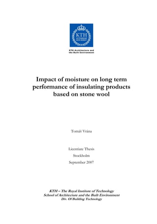 Impact of moisture on long term
performance of insulating products
based on stone wool
Tomáš Vrána
Licentiate Thesis
Stockholm
September 2007
KTH – The Royal Institute of Technology
School of Architecture and the Built Environment
Div. Of Building Technology
 