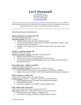 Levi Dussault Resume
Levi Dussault
69 Chipmunk Lane
Monmouth Maine 04259
207.400.7766 (mobile)
levidussault@aol.com
A hard-working, early-career professional seeking an enriching experience in the field of
Marketing that will allow me to add value to the company and its target audience through further
differentiation of its products and services from the competition.
PROFESSIONALEXPERIENCE
Pathways Rehab Services,Brunswick,ME
A Driving Rehabilitation Service
Marketing Consultant, May 2016 – Present
 Organize business plan and weekly marketing strategy
 Created Excelspreadsheets tracking previous customer demographics to organize target
marketing locations and expansions
 Compiled a list of target locations and delivered forms of print advertising to those
locations
Women’s Lunch Place, Boston, ME
A Homeless Shelter for Women
Women’s Lunch Place Volunteer, May 2016 – Present (volunteer)
 Manually entered data from over 100 surveys
 Analyzed survey results and compared them to that of last years
 Created a PowerPoint presentation highlighting this year’s analysis and key differences
from the previous year
Proscenium Circus – Publicity Committee
A High School Theatre Production
Publicity Committee Volunteer, December 2015 – Present (volunteer)
 Design a multi-faceted project plan encompassing over 20 publicity touchpoints
 Support press releases for online, media channels regarding upcoming plays and musicals
Pioneer Plastics Co,Auburn, ME
A manufacturer of high-pressure decorative laminates
Packing Assistant, June 2015 – August 2015 (full-time seasonal employment)
 Helped manage machinery to facilitate the manufacturing of products
 Packaged finished products
 Drove heavy equipment (e.g., forklift) to transport finished goods
Sam’s Italian Foods, Lisbon, ME
A Maine-based, multi-chain Italian restaurant and caterer.
Shift Leader,January 2014 – January 2015 (full-time seasonal employment)
 Leveraged spreadsheets in logging of employee hours
 Closed shifts by counting cash drawers and preparing store deposit
 