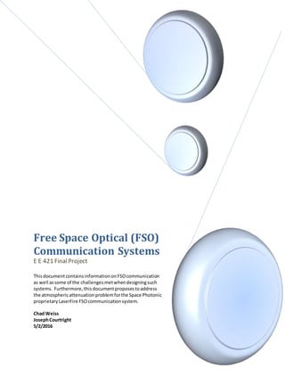 Free Space Optical (FSO)
Communication Systems
E E 421 FinalProject
ThisdocumentcontainsinformationonFSOcommunication
as well assome of the challengesmetwhendesigningsuch
systems. Furthermore,thisdocumentproposestoaddress
the atmosphericattenuationproblemforthe Space Photonic
proprietaryLaserFire FSOcommunicationsystem.
Chad Weiss
JosephCourtright
5/2/2016
 