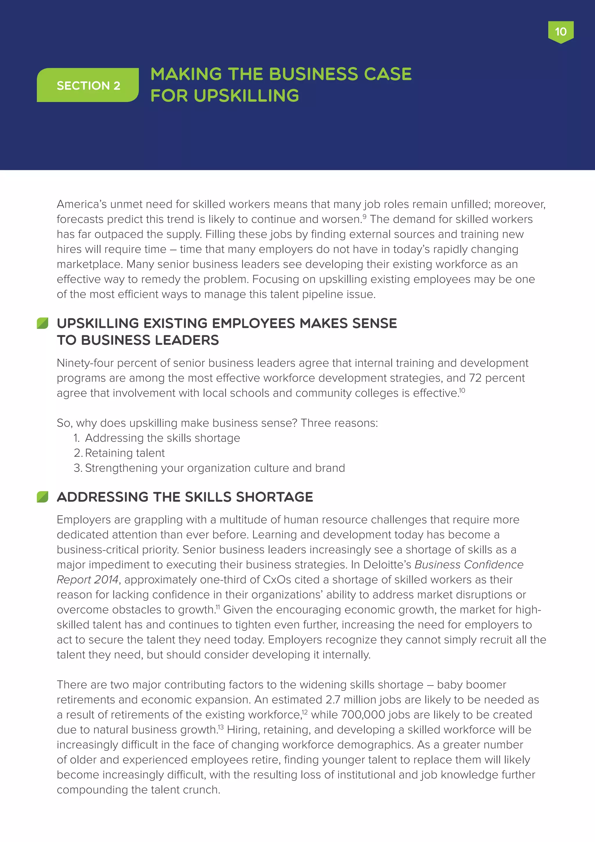 10
Employers are grappling with a multitude of human resource challenges that require more
dedicated attention than ever before. Learning and development today has become a
business-critical priority. Senior business leaders increasingly see a shortage of skills as a
major impediment to executing their business strategies. In Deloitte’s Business Confidence
Report 2014, approximately one-third of CxOs cited a shortage of skilled workers as their
reason for lacking confidence in their organizations’ ability to address market disruptions or
overcome obstacles to growth.11
Given the encouraging economic growth, the market for high-
skilled talent has and continues to tighten even further, increasing the need for employers to
act to secure the talent they need today. Employers recognize they cannot simply recruit all the
talent they need, but should consider developing it internally.
There are two major contributing factors to the widening skills shortage – baby boomer
retirements and economic expansion. An estimated 2.7 million jobs are likely to be needed as
a result of retirements of the existing workforce,12
while 700,000 jobs are likely to be created
due to natural business growth.13
Hiring, retaining, and developing a skilled workforce will be
increasingly difficult in the face of changing workforce demographics. As a greater number
of older and experienced employees retire, finding younger talent to replace them will likely
become increasingly difficult, with the resulting loss of institutional and job knowledge further
compounding the talent crunch.
ADDRESSING THE SKILLS SHORTAGE
Making the Business Case
for Upskilling
Section 2
America’s unmet need for skilled workers means that many job roles remain unfilled; moreover,
forecasts predict this trend is likely to continue and worsen.9
The demand for skilled workers
has far outpaced the supply. Filling these jobs by finding external sources and training new
hires will require time – time that many employers do not have in today’s rapidly changing
marketplace. Many senior business leaders see developing their existing workforce as an
effective way to remedy the problem. Focusing on upskilling existing employees may be one
of the most efficient ways to manage this talent pipeline issue.
Ninety-four percent of senior business leaders agree that internal training and development
programs are among the most effective workforce development strategies, and 72 percent
agree that involvement with local schools and community colleges is effective.10
So, why does upskilling make business sense? Three reasons:
1.	 Addressing the skills shortage
2.	Retaining talent
3.	Strengthening your organization culture and brand
UPSKILLING EXISTING EMPLOYEES MAKES SENSE
TO BUSINESS LEADERS
 