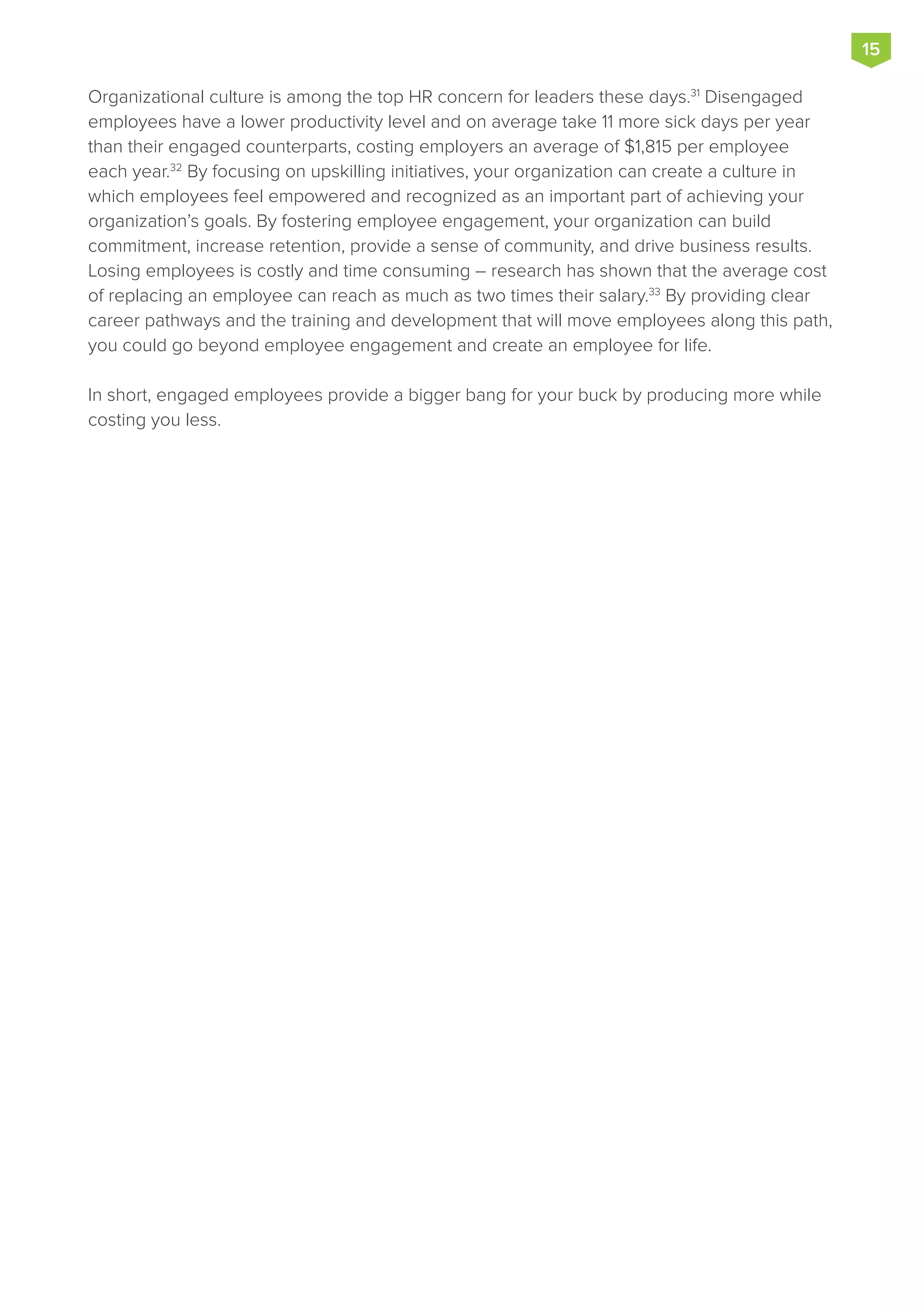 Organizational culture is among the top HR concern for leaders these days.31
Disengaged
employees have a lower productivity level and on average take 11 more sick days per year
than their engaged counterparts, costing employers an average of $1,815 per employee
each year.32
By focusing on upskilling initiatives, your organization can create a culture in
which employees feel empowered and recognized as an important part of achieving your
organization’s goals. By fostering employee engagement, your organization can build
commitment, increase retention, provide a sense of community, and drive business results.
Losing employees is costly and time consuming – research has shown that the average cost
of replacing an employee can reach as much as two times their salary.33
By providing clear
career pathways and the training and development that will move employees along this path,
you could go beyond employee engagement and create an employee for life.
In short, engaged employees provide a bigger bang for your buck by producing more while
costing you less.
15
 