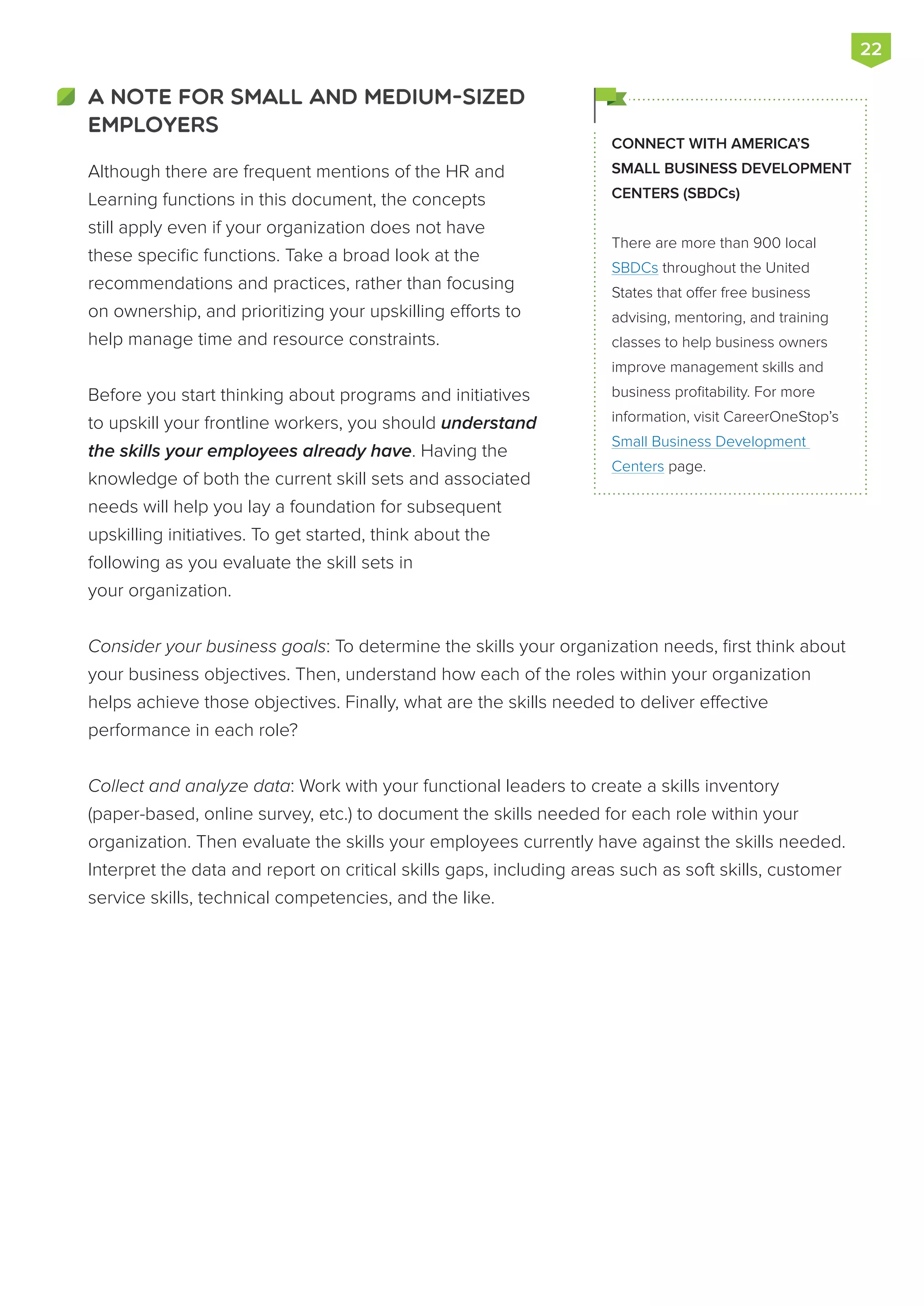 Although there are frequent mentions of the HR and
Learning functions in this document, the concepts
still apply even if your organization does not have
these specific functions. Take a broad look at the
recommendations and practices, rather than focusing
on ownership, and prioritizing your upskilling efforts to
help manage time and resource constraints.
Before you start thinking about programs and initiatives
to upskill your frontline workers, you should understand
the skills your employees already have. Having the
knowledge of both the current skill sets and associated
needs will help you lay a foundation for subsequent
upskilling initiatives. To get started, think about the
following as you evaluate the skill sets in
your organization.
Consider your business goals: To determine the skills your organization needs, first think about
your business objectives. Then, understand how each of the roles within your organization
helps achieve those objectives. Finally, what are the skills needed to deliver effective
performance in each role?
Collect and analyze data: Work with your functional leaders to create a skills inventory
(paper-based, online survey, etc.) to document the skills needed for each role within your
organization. Then evaluate the skills your employees currently have against the skills needed.
Interpret the data and report on critical skills gaps, including areas such as soft skills, customer
service skills, technical competencies, and the like.
CONNECT WITH AMERICA’S
SMALL BUSINESS DEVELOPMENT
CENTERS (SBDCs)
There are more than 900 local
SBDCs throughout the United
States that offer free business
advising, mentoring, and training
classes to help business owners
improve management skills and
business profitability. For more
information, visit CareerOneStop’s
Small Business Development
Centers page.
22
A NOTE FOR SMALL AND MEDIUM-SIZED
EMPLOYERS
 