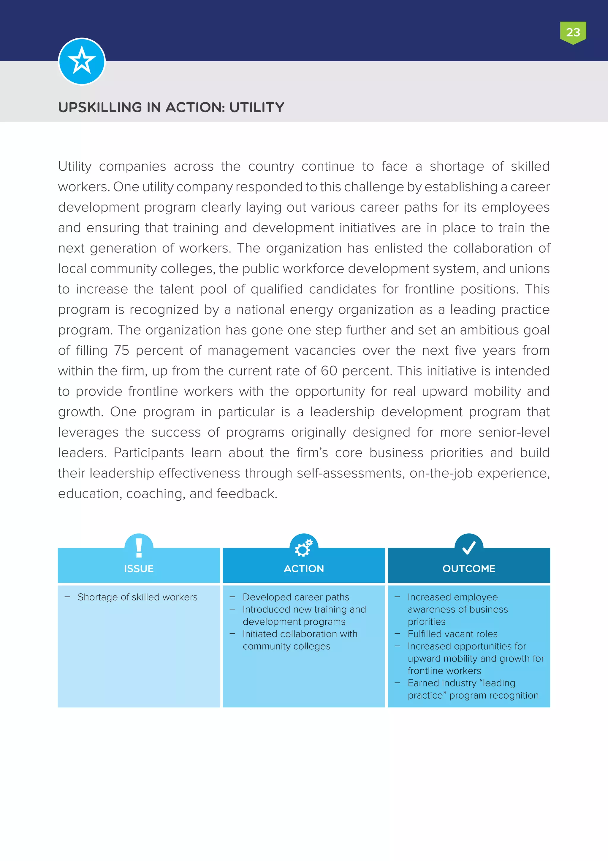 Upskilling in Action: Utility
23
Utility companies across the country continue to face a shortage of skilled
workers. One utility company responded to this challenge by establishing a career
development program clearly laying out various career paths for its employees
and ensuring that training and development initiatives are in place to train the
next generation of workers. The organization has enlisted the collaboration of
local community colleges, the public workforce development system, and unions
to increase the talent pool of qualified candidates for frontline positions. This
program is recognized by a national energy organization as a leading practice
program. The organization has gone one step further and set an ambitious goal
of filling 75 percent of management vacancies over the next five years from
within the firm, up from the current rate of 60 percent. This initiative is intended
to provide frontline workers with the opportunity for real upward mobility and
growth. One program in particular is a leadership development program that
leverages the success of programs originally designed for more senior-level
leaders. Participants learn about the firm’s core business priorities and build
their leadership effectiveness through self-assessments, on-the-job experience,
education, coaching, and feedback.
Issue Action Outcome
Increased employee
awareness of business
priorities
Fulfilled vacant roles
Increased opportunities for
upward mobility and growth for
frontline workers
Earned industry “leading
practice” program recognition




Developed career paths
Introduced new training and
development programs
Initiated collaboration with
community colleges



Shortage of skilled workers
 