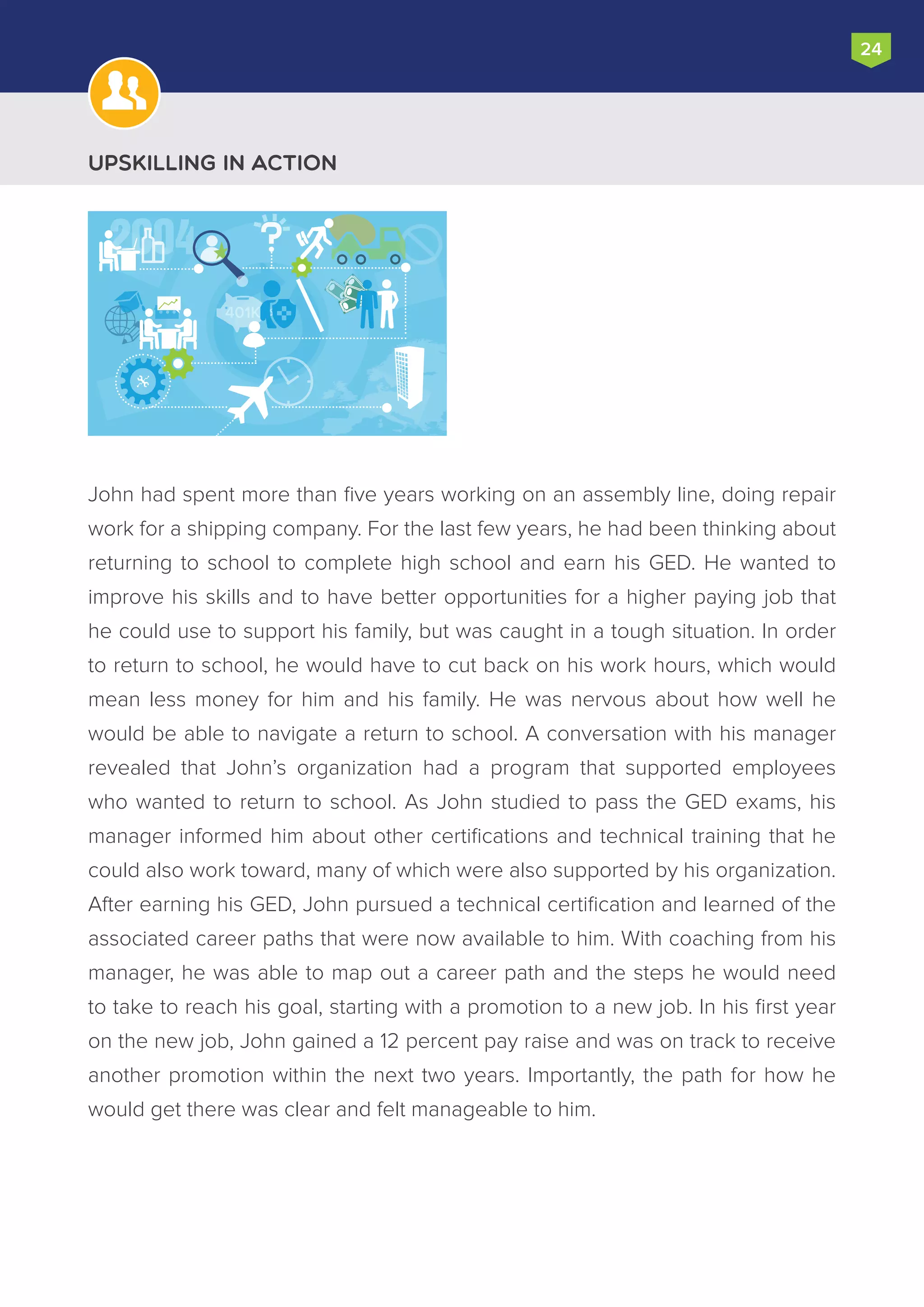 John had spent more than five years working on an assembly line, doing repair
work for a shipping company. For the last few years, he had been thinking about
returning to school to complete high school and earn his GED. He wanted to
improve his skills and to have better opportunities for a higher paying job that
he could use to support his family, but was caught in a tough situation. In order
to return to school, he would have to cut back on his work hours, which would
mean less money for him and his family. He was nervous about how well he
would be able to navigate a return to school. A conversation with his manager
revealed that John’s organization had a program that supported employees
who wanted to return to school. As John studied to pass the GED exams, his
manager informed him about other certifications and technical training that he
could also work toward, many of which were also supported by his organization.
After earning his GED, John pursued a technical certification and learned of the
associated career paths that were now available to him. With coaching from his
manager, he was able to map out a career path and the steps he would need
to take to reach his goal, starting with a promotion to a new job. In his first year
on the new job, John gained a 12 percent pay raise and was on track to receive
another promotion within the next two years. Importantly, the path for how he
would get there was clear and felt manageable to him.
24
Upskilling in Action
2004
401K
 