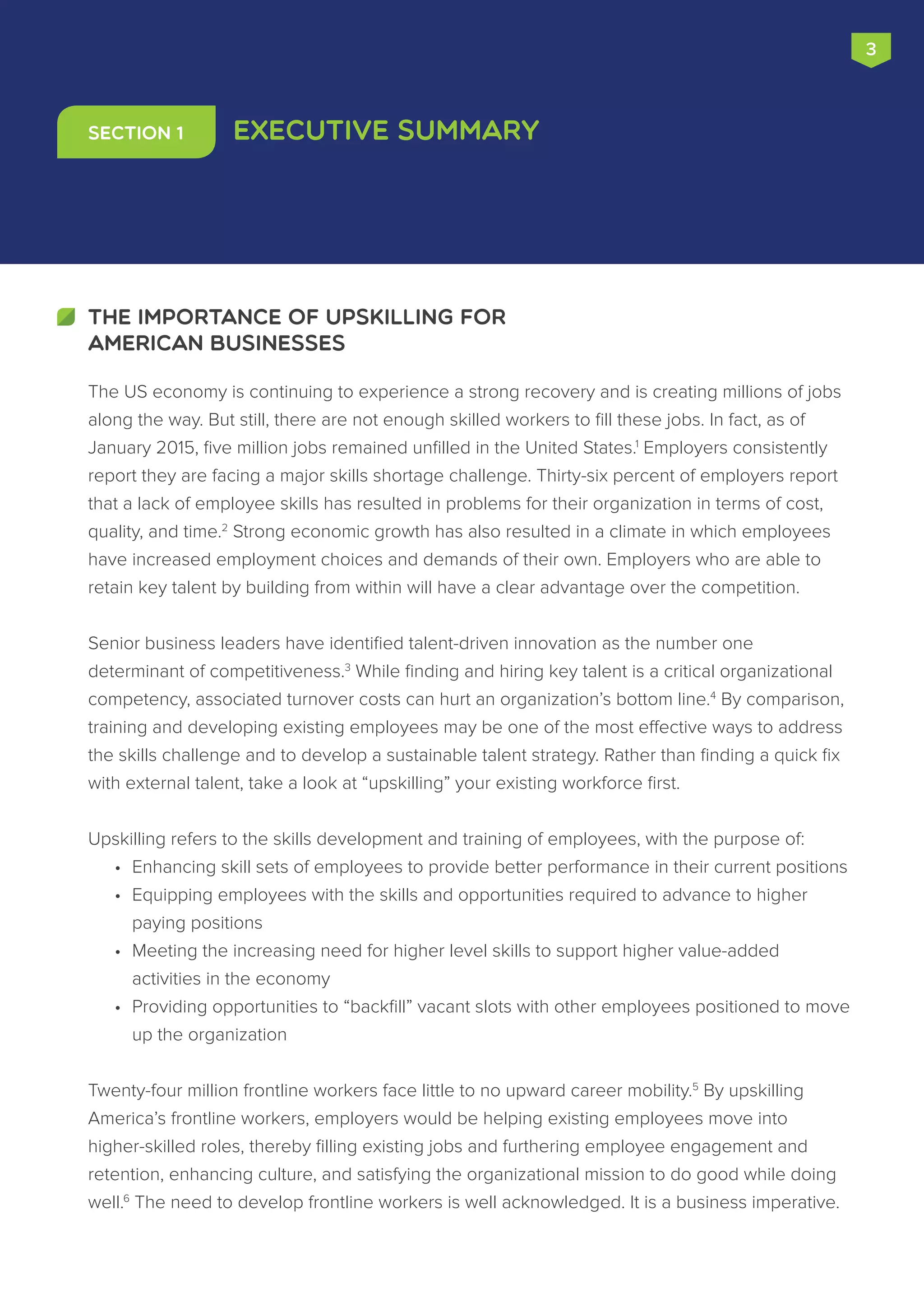 3
Executive Summary
The US economy is continuing to experience a strong recovery and is creating millions of jobs
along the way. But still, there are not enough skilled workers to fill these jobs. In fact, as of
January 2015, five million jobs remained unfilled in the United States.1
Employers consistently
report they are facing a major skills shortage challenge. Thirty-six percent of employers report
that a lack of employee skills has resulted in problems for their organization in terms of cost,
quality, and time.2
Strong economic growth has also resulted in a climate in which employees
have increased employment choices and demands of their own. Employers who are able to
retain key talent by building from within will have a clear advantage over the competition.
Senior business leaders have identified talent-driven innovation as the number one
determinant of competitiveness.3
While finding and hiring key talent is a critical organizational
competency, associated turnover costs can hurt an organization’s bottom line.4
By comparison,
training and developing existing employees may be one of the most effective ways to address
the skills challenge and to develop a sustainable talent strategy. Rather than finding a quick fix
with external talent, take a look at “upskilling” your existing workforce first.
Upskilling refers to the skills development and training of employees, with the purpose of:
•	 Enhancing skill sets of employees to provide better performance in their current positions
•	 Equipping employees with the skills and opportunities required to advance to higher
paying positions
•	 Meeting the increasing need for higher level skills to support higher value-added
activities in the economy
•	 Providing opportunities to “backfill” vacant slots with other employees positioned to move
up the organization
Twenty-four million frontline workers face little to no upward career mobility.5
By upskilling
America’s frontline workers, employers would be helping existing employees move into
higher-skilled roles, thereby filling existing jobs and furthering employee engagement and
retention, enhancing culture, and satisfying the organizational mission to do good while doing
well.6
The need to develop frontline workers is well acknowledged. It is a business imperative.
THE IMPORTANCE OF UPSKILLING FOR
AMERICAN BUSINESSES
Section 1
 