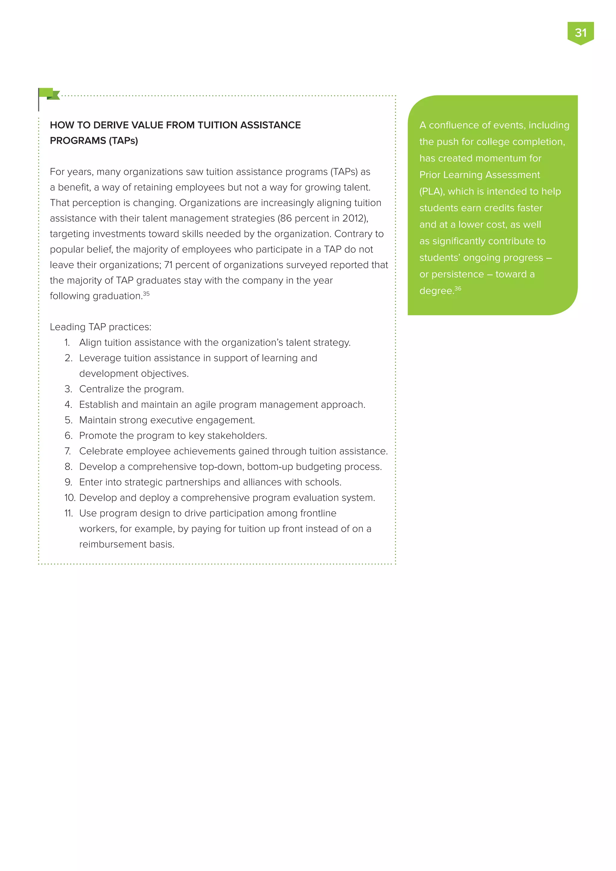 HOW TO DERIVE VALUE FROM TUITION ASSISTANCE
PROGRAMS (TAPs)
For years, many organizations saw tuition assistance programs (TAPs) as
a benefit, a way of retaining employees but not a way for growing talent.
That perception is changing. Organizations are increasingly aligning tuition
assistance with their talent management strategies (86 percent in 2012),
targeting investments toward skills needed by the organization. Contrary to
popular belief, the majority of employees who participate in a TAP do not
leave their organizations; 71 percent of organizations surveyed reported that
the majority of TAP graduates stay with the company in the year
following graduation.35
Leading TAP practices:
1.	 Align tuition assistance with the organization’s talent strategy.
2.	 Leverage tuition assistance in support of learning and
development objectives.
3.	 Centralize the program.
4.	 Establish and maintain an agile program management approach.
5.	 Maintain strong executive engagement.
6.	 Promote the program to key stakeholders.
7.	 Celebrate employee achievements gained through tuition assistance.
8.	 Develop a comprehensive top-down, bottom-up budgeting process.
9.	 Enter into strategic partnerships and alliances with schools.
10.	Develop and deploy a comprehensive program evaluation system.
11.	 Use program design to drive participation among frontline
workers, for example, by paying for tuition up front instead of on a
reimbursement basis.
A confluence of events, including
the push for college completion,
has created momentum for
Prior Learning Assessment
(PLA), which is intended to help
students earn credits faster
and at a lower cost, as well
as significantly contribute to
students’ ongoing progress –
or persistence – toward a
degree.36
31
 