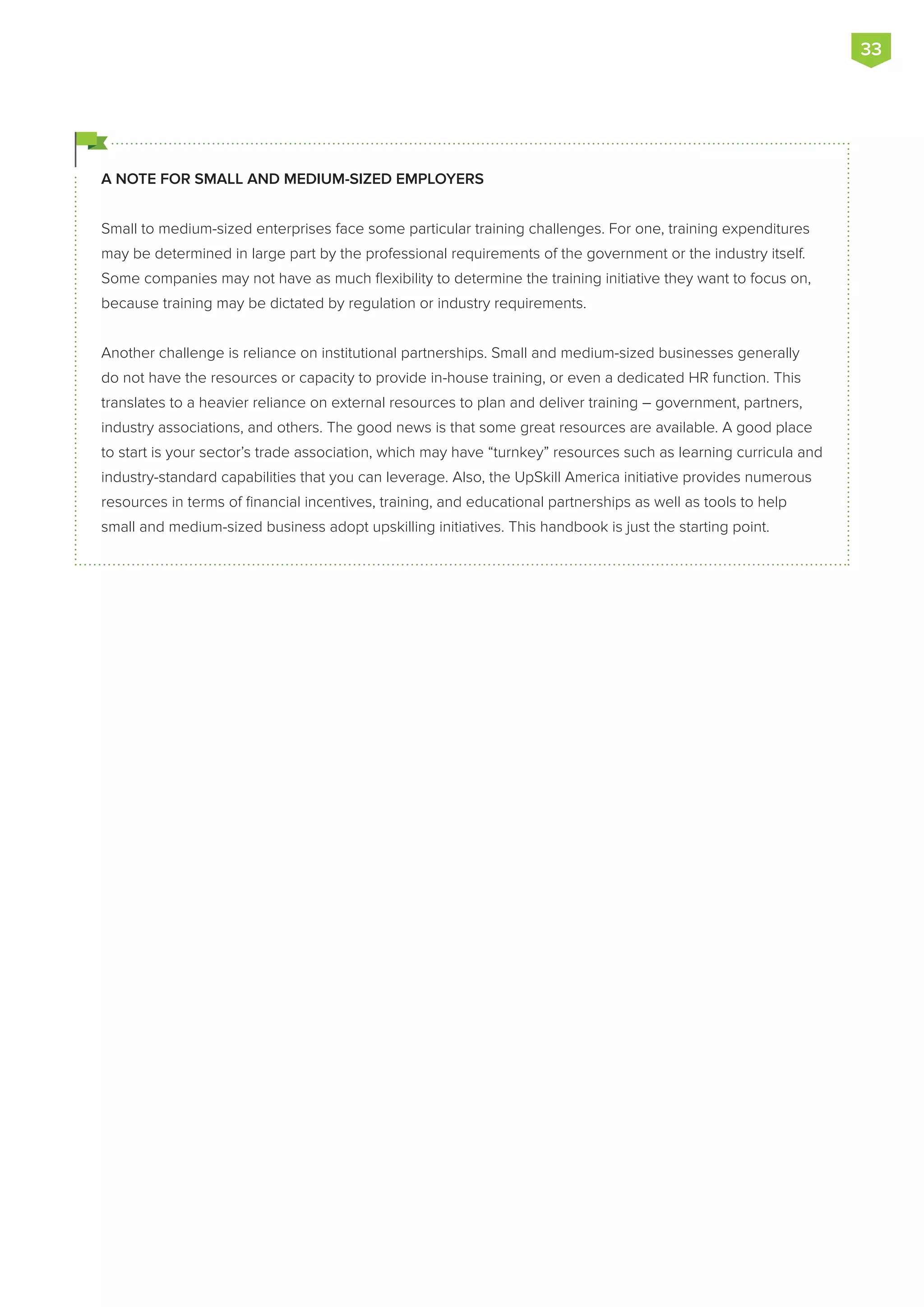 A NOTE FOR SMALL AND MEDIUM-SIZED EMPLOYERS
Small to medium-sized enterprises face some particular training challenges. For one, training expenditures
may be determined in large part by the professional requirements of the government or the industry itself.
Some companies may not have as much flexibility to determine the training initiative they want to focus on,
because training may be dictated by regulation or industry requirements.
Another challenge is reliance on institutional partnerships. Small and medium-sized businesses generally
do not have the resources or capacity to provide in-house training, or even a dedicated HR function. This
translates to a heavier reliance on external resources to plan and deliver training – government, partners,
industry associations, and others. The good news is that some great resources are available. A good place
to start is your sector’s trade association, which may have “turnkey” resources such as learning curricula and
industry-standard capabilities that you can leverage. Also, the UpSkill America initiative provides numerous
resources in terms of financial incentives, training, and educational partnerships as well as tools to help
small and medium-sized business adopt upskilling initiatives. This handbook is just the starting point.
33
 