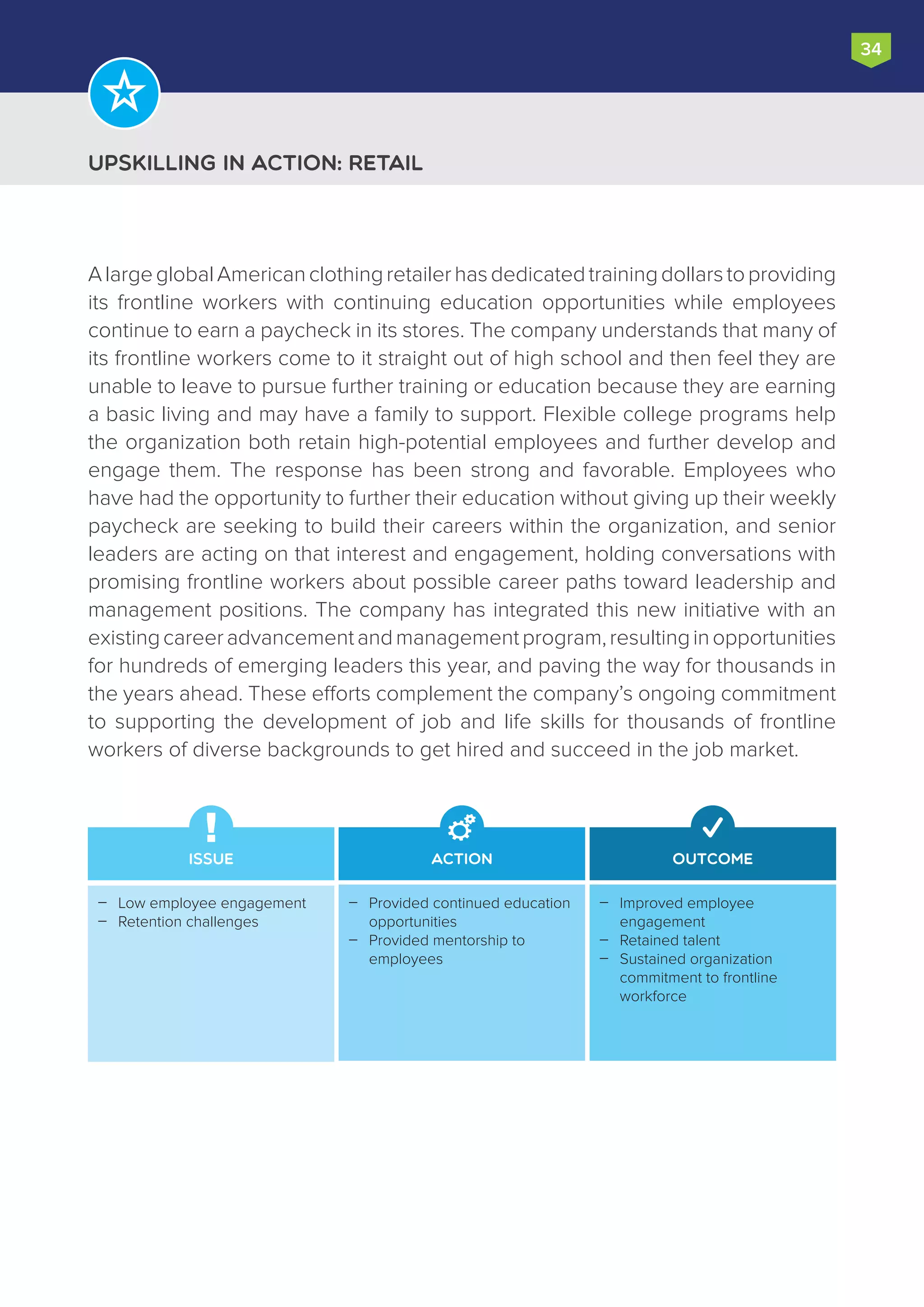 Upskilling in Action: Retail
34
AlargeglobalAmericanclothingretailerhasdedicatedtrainingdollarstoproviding
its frontline workers with continuing education opportunities while employees
continue to earn a paycheck in its stores. The company understands that many of
its frontline workers come to it straight out of high school and then feel they are
unable to leave to pursue further training or education because they are earning
a basic living and may have a family to support. Flexible college programs help
the organization both retain high-potential employees and further develop and
engage them. The response has been strong and favorable. Employees who
have had the opportunity to further their education without giving up their weekly
paycheck are seeking to build their careers within the organization, and senior
leaders are acting on that interest and engagement, holding conversations with
promising frontline workers about possible career paths toward leadership and
management positions. The company has integrated this new initiative with an
existingcareeradvancementandmanagementprogram,resultinginopportunities
for hundreds of emerging leaders this year, and paving the way for thousands in
the years ahead. These efforts complement the company’s ongoing commitment
to supporting the development of job and life skills for thousands of frontline
workers of diverse backgrounds to get hired and succeed in the job market.
Issue Action Outcome
Improved employee
engagement
Retained talent
Sustained organization
commitment to frontline
workforce



Provided continued education
opportunities
Provided mentorship to
employees


Low employee engagement
Retention challenges


 